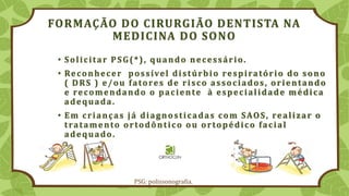 FORMAÇÃO DO CIRURGIÃO DENTISTA NA
MEDICINA DO SONO
• Solicitar PSG(*), quando necessário.
• Reconhecer possível distúrbio respiratório do sono
( DRS ) e/ou fatores de risco associados, orientando
e recomendando o paciente à especialidade médica
adequada.
• Em crianças já diagnosticadas com SAOS, realizar o
tratamento ortodôntico ou ortopédico facial
adequado.
PSG: polissonografia.
 