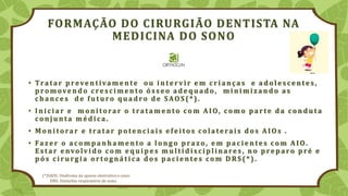 FORMAÇÃO DO CIRURGIÃO DENTISTA NA
MEDICINA DO SONO
• Tratar p reve ntivame nte ou i nte rv ir e m cri anças e ad ole s ce nte s ,
promovendo cresci mento ósseo adequado, mi ni mizando as
ch ance s d e fu tu ro q u ad ro d e SAOS (* ).
• Ini ci ar e m oni torar o tratam e nto com AIO, com o p arte d a cond u ta
conju nta m é d i ca.
• Moni torar e tratar potenci ai s efei tos colaterai s dos AIOs .
• Faze r o acom p anh am e nto a longo p razo, e m p aci e nte s com AIO.
Es tar e nvolv i d o com e q u i p e s m u lti d isci p linares , no p re p aro p ré e
p ós ci ru rgi a ortognáti ca d os p aci e nte s com DRS (* ).
(*)SAOS: Síndrome da apneia obstrutiva o sono.
DRS: Distúrbio respiratório do sono.
 