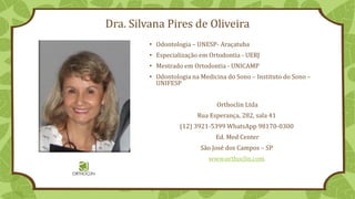 Dra. Silvana Pires de Oliveira
• Odontologia – UNESP- Araçatuba
• Especialização em Ortodontia - UERJ
• Mestrado em Ortodontia - UNICAMP
• Odontologia na Medicina do Sono – Instituto do Sono –
UNIFESP
Orthoclin Ltda
Rua Esperança, 282, sala 41
(12) 3921-5399 WhatsApp 98170-0300
Ed. Med Center
São José dos Campos – SP
www.orthoclin.com
 
