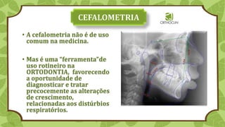 • A cefalometria não é de uso
comum na medicina.
• Mas é uma “ferramenta”de
uso rotineiro na
ORTODONTIA, favorecendo
a oportunidade de
diagnosticar e tratar
precocemente as alterações
de crescimento,
relacionadas aos distúrbios
respiratórios.
 