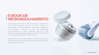 E-BOOK MICROAGULHAMENTO
E-BOOK DE
MICROAGULHAMENTO
O microagulhamento induz a produção de colágeno na pele a partir
de um estímulo mecânico, por meio de um rolo composto por
microagulhas. O rolo é de polietileno e composto por agulhas de
aço inoxidável e estéreis, as quais são posicionadas
proporcionalmente em ﬁleiras, totalizando entre 192 e 540
unidades. O comprimento das microagulhas varia de 0,25 mm a 2,5
mm de diâmetro (LIMA, LIMA E TAKANO, 2013).
Segundo Lima, Lima e Takano (2013), o mecanismo de ação da
técnica é dividido em três etapas: indução percutânea de colágeno,
cicatrização e maturação.
 