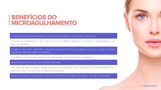 BENEFÍCIOS DO
MICROAGULHAMENTO
O procedimento permite estímulo na produção de colágeno sem remover a epiderme;
O tempo de cicatrização é mais curto, e o risco de efeitos colaterais é reduzido em comparação ao de
técnicas ablativas;
A pele se torna mais resistente e espessa, divergindo de técnicas ablativas, em que o tecido cicatricial
resultante está mais sujeito ao fotodano;
Possibilita a administração de ativos que colaborarão com a produção de colágeno;
Adequado para indivíduos com fototipos elevados;
Tem sua indicação ampliada a todos os tipos e cores de pele, bem como pode ser utilizada também em
áreas de menor concentração de glândulas sebáceas;
Baixo custo quando comparado ao de procedimentos que exigem tecnologias com alto investimento.
E-BOOK MICROAGULHAMENTO
 