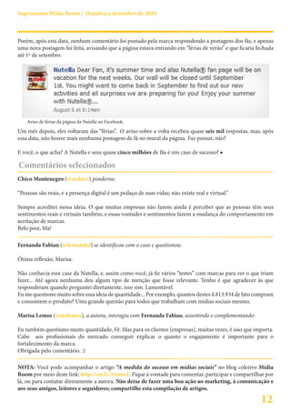 Suprassumo Mídia Boom | Outubro a dezembro de 2010



Porém, após esta data, nenhum comentário foi postado pela marca respondendo a postagens dos fãs, e apenas
uma nova postagem foi feita, avisando que a página estava entrando em “férias de verão” e que ficaria fechada
até 1º de setembro.




    Aviso de férias da página da Nutella no Facebook.
Um mês depois, eles voltaram das “férias”. O aviso sobre a volta recebeu quase seis mil respostas, mas, após
essa data, não houve mais nenhuma postagem de fã no mural da página. Faz pensar, não?

E você, o que acha? A Nutella e seus quase cinco milhões de fãs é um caso de sucesso? ■

Comentários selecionados
Chico Montenegro (@srchico) ponderou:

“Pessoas são reais, e a presença digital é um pedaço de suas vidas; não existe real e virtual.”

Sempre acreditei nessa ideia. O que muitas empresas não fazem ainda é perceber que as pessoas têm seus
sentimentos reais e virtuais também, e essas vontades e sentimentos fazem a mudança do comportamento em
aceitação de marcas.
Belo post, Ma!

Fernanda Fabian (@fernandaf) se identificou com o caso e questionou:

Ótima reflexão, Marisa.

Não conhecia esse case da Nutella, e, assim como você, já fiz vários “testes” com marcas para ver o que iriam
fazer... Até agora nenhuma deu algum tipo de menção que fosse relevante. Tenho é que agradecer às que
responderam quando perguntei diretamente, isso sim. Lamentável.
Eu me questiono muito sobre essa ideia de quantidade... Por exemplo, quantos destes 4.813.934 de fato compram
e consomem o produto? Uma grande questão para todos que trabalham com mídias sociais mesmo.

Marisa Lemos (@mslemos), a autora, interagiu com Fernanda Fabian, assentindo e complementando:

Eu também questiono muito quantidade, Fê. Mas para os clientes [empresas], muitas vezes, é isso que importa.
Cabe aos profissionais do mercado conseguir explicar o quanto o engajamento é importante para o
fortalecimento da marca.
Obrigada pelo comentário. :)

NOTA: Você pode acompanhar o artigo “A medida do sucesso em mídias sociais” no blog coletivo Mídia
Boom por meio deste link: http://ow.ly/3AmuT. Fique à vontade para comentar, participar e compartilhar por
lá, ou para contatar diretamente a autora. Não deixe de fazer uma boa ação ao marketing, à comunicação e
aos seus amigos, leitores e seguidores; compartilhe esta compilação de artigos.

                                                                                                       12
 