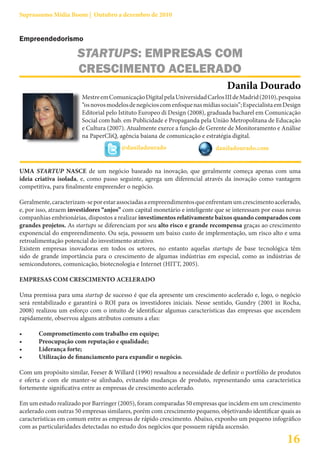 Suprassumo Mídia Boom | Outubro a dezembro de 2010


Empreendedorismo

                      STARTUPS: EMPRESAS COM
                      CRESCIMENTO ACELERADO
                                                                                 Danila Dourado
                        Mestre em Comunicação Digital pela Universidad Carlos III de Madrid (2010), pesquisa
                        “os novos modelos de negócios com enfoque nas mídias sociais”; Especialista em Design
                        Editorial pelo Istituto Europeo di Design (2008), graduada bacharel em Comunicação
                        Social com hab. em Publicidade e Propaganda pela União Metropolitana de Educação
                        e Cultura (2007). Atualmente exerce a função de Gerente de Monitoramento e Análise
                        na PaperCliQ, agência baiana de comunicação e estratégia digital.
                                       @daniladourado                       daniladourado.com


UMA STARTUP NASCE de um negócio baseado na inovação, que geralmente começa apenas com uma
ideia criativa isolada, e, como passo seguinte, agrega um diferencial através da inovação como vantagem
competitiva, para finalmente empreender o negócio.

Geralmente, caracterizam-se por estar associadas a empreendimentos que enfrentam um crescimento acelerado,
e, por isso, atraem investidores “anjos” com capital monetário e inteligente que se interessam por essas novas
companhias embrionárias, dispostos a realizar investimentos relativamente baixos quando comparados com
grandes projetos. As startups se diferenciam por seu alto risco e grande recompensa graças ao crescimento
exponencial do empreendimento. Ou seja, possuem um baixo custo de implementação, um risco alto e uma
retroalimentação potencial do investimento atrativo.
Existem empresas inovadoras em todos os setores, no entanto aquelas startups de base tecnológica têm
sido de grande importância para o crescimento de algumas indústrias em especial, como as indústrias de
semicondutores, comunicação, biotecnologia e Internet (HITT, 2005).

EMPRESAS COM CRESCIMENTO ACELERADO

Uma premissa para uma startup de sucesso é que ela apresente um crescimento acelerado e, logo, o negócio
será rentabilizado e garantirá o ROI para os investidores iniciais. Nesse sentido, Gundry (2001 in Rocha,
2008) realizou um esforço com o intuito de identificar algumas características das empresas que ascendem
rapidamente, observou alguns atributos comuns a elas:

•	     Comprometimento	com	trabalho	em	equipe;
•	     Preocupação	com	reputação	e	qualidade;
•	     Liderança	forte;
•	     Utilização	de	financiamento	para	expandir	o	negócio.

Com um propósito similar, Feeser & Willard (1990) ressaltou a necessidade de definir o portfólio de produtos
e oferta e com ele manter-se alinhado, evitando mudanças de produto, representando uma característica
fortemente significativa entre as empresas de crescimento acelerado.

Em um estudo realizado por Barringer (2005), foram comparadas 50 empresas que incidem em um crescimento
acelerado com outras 50 empresas similares, porém com crescimento pequeno, objetivando identificar quais as
características em comum entre as empresas de rápido crescimento. Abaixo, exponho um pequeno infográfico
com as particularidades detectadas no estudo dos negócios que possuem rápida ascensão.

                                                                                                        16
 
