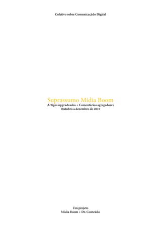 Coletivo sobre Comunicaçãdo Digital




Suprassumo Mídia Boom
Artigos upgradeados + Comentários agregadores
         Outubro a dezembro de 2010




                Um projeto
         Mídia Boom + Dr. Conteúdo
 