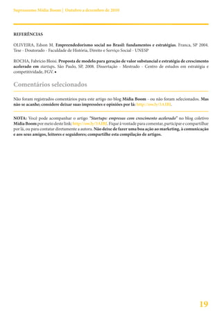 Suprassumo Mídia Boom | Outubro a dezembro de 2010




REFERÊNCIAS

OLIVEIRA, Edson M. Empreendedorismo social no Brasil: fundamentos e estratégias. Franca, SP 2004.
Tese - Doutorado - Faculdade de História, Direito e Serviço Social - UNESP

ROCHA, Fabrício Bloisi. Proposta de modelo para geração de valor substancial e estratégia de crescimento
acelerado em startups. São Paulo, SP, 2008. Dissertação - Mestrado - Centro de estudos em estratégia e
competitividade, FGV. ■

Comentários selecionados

Não foram registrados comentários para este artigo no blog Mídia Boom - ou não foram selecionados. Mas
não se acanhe; considere deixar suas impressões e opiniões por lá: http://ow.ly/3AIBJ.


NOTA: Você pode acompanhar o artigo “Startups: empresas com crescimento acelerado” no blog coletivo
Mídia Boom por meio deste link: http://ow.ly/3AIBJ. Fique à vontade para comentar, participar e compartilhar
por lá, ou para contatar diretamente a autora. Não deixe de fazer uma boa ação ao marketing, à comunicação
e aos seus amigos, leitores e seguidores; compartilhe esta compilação de artigos.




                                                                                                      19
 
