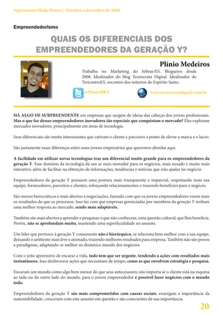 Suprassumo Mídia Boom | Outubro a dezembro de 2010


Empreendedorismo

              QUAIS OS DIFERENCIAIS DOS
            EMPREENDEDORES DA GERAÇÃO Y?
                                                                                   Plínio Medeiros
                                       Trabalha no Marketing do Sebrae/ES. Blogueiro desde
                                       2008. Idealizador do blog Tecnocrata Digital. Idealizador do
                                       TwicontroES, encontro dos tuiteiros do Espírito Santo.

                                        @PlinioMKT                            www.tecnocratadigital.com.br




HÁ ALGO DE SURPREENDENTE em empresas que surgem de ideias das cabeças dos jovens profissionais.
Mas o que faz desses empreendedores inovadores tão especiais que conquistam o mercado? Eles exploram
mercados inovadores, principalmente em áreas de tecnologia.

Seus diferenciais são muito interessantes que cativam o cliente e parceiros a ponto de elevar a marca e o lucro.

São justamente essas diferenças entre esses jovens empresários que queremos abordar aqui.

A facilidade em utilizar novas tecnologias traz um diferencial muito grande para os empreendedores da
geração Y. Esse domínio da tecnologia dá um ar mais inovador para os negócios, mais ousado e muito mais
interativo, além de facilitar na obtenção de informações, tendências e notícias que irão ajudar no negócio.

Empreendedores da geração Y possuem uma postura mais transparente e imparcial, respeitando mais sua
equipe, fornecedores, parceiros e clientes, reforçando relacionamentos e trazendo benefícios para o negócio.

São menos burocráticos e mais abertos a negociações, fazendo com que os jovens empreendedores visem mais
os resultados do que os processos. Isso faz com que empresas gerenciadas por membros da geração Y tenham
uma melhor resposta ao mercado, sendo mais adaptáveis.

Também são mais abertos a aprender e pesquisar o que não conhecem, uma questão cultural, que lhes beneficia.
Porém, não se aprofundam muito, mantendo uma superficialidade no assunto.

Um líder que pertence à geração Y comumente não é hierárquico, se relaciona bem melhor com a sua equipe,
deixando o ambiente mais leve e animado, trazendo melhores resultados para empresa. Também não são presos
a paradigmas, adaptando-se melhor ao dinâmico mundo dos negócios.

Com o jeito apreensivo de encarar a vida, tudo tem que ser urgente, tendendo a ações com resultados mais
instantâneos. Isso desfavorece ações que necessitam de tempo, como as que envolvem estratégia e pesquisa.

Encaram um mundo como algo bem menor do que seus antecessores; não importa se o cliente está na esquina
ao lado ou do outro lado do mundo, para o jovem empreendedor é possível fazer negócios com o mundo
todo.

Empreendedores da geração Y são mais comprometidos com causas sociais, enxergam a importância da
sustentabilidade, cresceram com este assunto em questão e são conscientes da sua importância.
                                                                                                          20
 