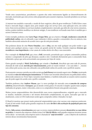 Suprassumo Mídia Boom | Outubro a dezembro de 2010




Vendo estas características, percebemos o quanto elas estão inteiramente ligadas ao desenvolvimento do
mercado, mostrando que estes jovens estão preparados para assumir empresas, trazendo produtos ou serviços
inovadores.

A internet tem mudado o mercado, o modo de fazer negócios, além de gerar tendências. É difícil dizer como
ficará o mercado daqui a alguns anos, pois sempre surge um serviço novo, uma aplicação nova, um nicho
novo. Estes novos produtos ou serviços mudam completamente o mercado, que além de criar novos consumos,
nichos, podem também modificar ou destruir antigos. E essa tendência vai ficando mais forte à medida que o
acesso à internet cresce.

Como exemplo, podemos citar Larry Page e Sergey Brin, que ao criarem o Google, mudaram o conceito de
publicidade online, não só cobrando o que realmente é efetivo, quando o consumidor clica no anúncio, mas
também oferecendo anúncios de acordo com o que ele está procurando.

Não podemos deixar de citar Pierre Omydiar, com o eBay, um site onde qualquer um pode vender o que
desejar para qualquer pessoa, o que o torna um grande portal de vendas. Grandes empresas tiveram que
reconhecer a sua importância e criar canais de vendas dentro do eBay e seus associados.

Ou o exemplo de Michael Dell, que criou a Dell, inovando, permitindo que o próprio consumidor pudesse
montar o computador do jeito que desejasse, usando o site e vendendo diretamente para o consumidor final,
reduzindo o preço que seria acrescentado caso passasse por lojas de varejo.

Outro grande exemplo é Mark Zuckerberg, que criando o Facebook, descobriu que uma rede de pessoas,
chamada de rede social, movida por relacionamentos, pode ser muito rentável - e no caso dele é - , mesmo
sem cobrar pelo acesso, mas sim cobrando com publicidade online de acordo com o perfil do usuário.

Praticamente o mesmo caminho nas redes sociais que Jack Dorsey tem tentado seguir com o Twitter, mostrando
ao mundo o valor de informações instantâneas. O Twitter tem investido ultimamente em publicidade online,
oferecendo anúncios no Trend Topics (assuntos mais falados), e também indicando ao usuário outros usuários
que ele pode seguir de acordo com o perfil e conteúdo.

Também podemos citar Andrew Mason, que é o novo prodígio do mercado com o conceito de compras
coletivas, desenvolvendo a Groupon, que já atende a trinta países. O conceito é simples: quanto mais compras
realizadas em grupos, maior o desconto, como se os compradores fossem uma grande associação.

Muitos jovens empreendedores têm desenvolvido esses novos empreendimentos, exigindo que o mercado
se atualize, mudando conceitos e até mesmo destruindo completamente, ou quase, mercados que não se
atualizaram, como os CDs tradicionais sendo agora comprados online e baixados via mp3.

O Brasil já mostrou que possui muito potencial empreendedor para criar sucesso com empresas pontocom.
O país já está sendo visado pelas grandes empresas do ramo devido à alta aceitação da população para esse
tipo de consumo.

Porém, falta acesso a investimentos para que os jovens empreendedores possam desenvolver as suas ideias
na prática. A maioria das empresas citadas acima é do Vale do Silício, onde grandes empresas investem nessas
novas ideias - no mercado, uma empresa assim é chamada de “anjo investidor” -, com o objetivo de receberem
retorno desses investimentos futuramente.




                                                                                                      21
 