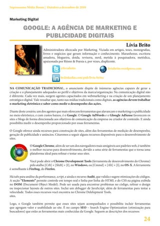 Suprassumo Mídia Boom | Outubro a dezembro de 2010


Marketing Digital

          GOOGLE: A AGÊNCIA DE MARKETING E
               PUBLICIDADE DIGITAIS
                                                                                             Lívia Brito
                          Administradora obcecada por Marketing. Viciada em artigos, teses, monografias,
                          livros e negócios que geram informação e conhecimento. Maranhense, escritora
                          amadora, blogueira, doida, revisora, nerd, metida à pesquisadora, metódica,
                          apaixonada por Ritmo & Poesia e, por vezes, displicente.

                                        @liviabrito                           liviabrito.wordpress.com

                                        br.linkedin.com/pub/livia-brito/


NA COMUNICAÇÃO TRADICIONAL, o anunciante dispõe de inúmeras agências capazes de gerar a
criação e o planejamento adequados ao perfil e objetivos da marca/organização. Na comunicação digital não
é diferente. Cada vez mais, surgem agentes capacitados em webmarketing e na criação de um planejamento
estratégico digital. Vale ressaltar que, tanto nas mídias tradicionais como digitais, as agências devem trabalhar
o marketing eletrônico e saber como medir o desempenho das ações.

Diante deste cenário, um dos agentes que mais oferecem ferramentas que alavancam o marketing e a publicidade
no meio eletrônico, e com custos baixos, é o Google. O Google AdWords e o Gloogle AdSense favorecem os
sites e blogs de forma direcionada aos objetivos de comunicação da empresa ou criador de conteúdo. E ainda
possibilita medir o desempenho proporcionado por essas ferramentas.

O Google oferece ainda recursos para construção de sites, além das ferramentas de medição de desempenho,
geração de publicidade e anúncios. Citaremos a seguir alguns recursos disponíveis para o desenvolvimento de
sites.

                O Google Chrome, além de ser um dos navegadores mais amigáveis aos padrões web, é também
                o melhor recurso para desenvolvimento, devido a uma série de ferramentas que o torna uma
                plataforma ideal para refinar e testar seus sites.

               Você pode abrir o Chrome Development Tools (ferramenta de desenvolvimento do Chrome)
               pelo atalho [Crlt] + [Shift] + [I], no Windows, ou [Cmmd] + [Alt] + [I], no OS-X. A ferramenta
é semelhante à Firebug, do Firefox.

Há tabs para análise da performance, script, e ainda o recurso Audit, que valida e sugere otimizações de códigos.
A seção “Elements” permite controle em tempo real e linha por linha do HTML e do CSS na página exibida
no DOM (Document Object Model). Pode ser usada para encontrar problemas no código, refinar o design
ou inspecionar layouts de outros sites. Inclui um debugger de JavaScript, além de ferramentas para testar a
velocidade. Todos esses recursos você encontra no Chrome Delelopment Tools.
sites.

Logo, o Google também permite que esses sites sejam acompanhados e possibilita incluir ferramentas
que agregam valor e usabilidade ao site. É no campo SEO – Search Engine Optimization (otimização para
buscadores) que estão as ferramentas mais conhecidas da Google. Seguem as descrições dos recursos:

                                                                                                           24
 