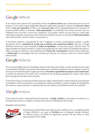 Suprassumo Mídia Boom | Outubro a dezembro de 2010




É um serviço cujos anúncios são encontrados através das palavras-chaves que o interessado procura no site
de busca. É um modo de gerar publicidade altamente segmentada, baseada no sistema de Custo por Clique
(CPC), Custo por Impressões (CPM) ou de Custo por Ação (CPA), independentemente do orçamento. É
possível também utilizar os chamados “links patrocinados”, via AdWords. Este serviço funciona como um
integrador entre uma ação e outros sites compatíveis. Um exemplo comum: em uma troca de e-mails sobre
uma viagem à Espanha, usando uma conta Gmail, provavelmente veremos no canto direito links patrocinados
sobre sites de hotéis, roteiros turísticos, restaurantes etc.

A ferramenta aumenta o desempenho do site e multiplica os acessos, principalmente quando a escolha
das palavras-chaves é planejada de acordo com os objetivos de comunicação digital. Para isso, o Google
AdWords incluiu uma coluna chamada de Índice de Qualidade. A coluna está no guia “Palavras-chave” da
página Detalhes do Grupo de anúncios, e pode ser personalizada. Ela exibe o Índice de Qualidade das palavras-
chaves e monitora a relevância, cujos parâmetros são: Ótimo, Ok e Insatisfatório. Permite rastrear impressões
e clickthroughs (a porcentagem dos seus visitantes que clicaram em anúncios), além dos recursos citados
anteriormente.




Este serviço possibilita que um site publique anúncios oferecidos pelo Google, e receba recompensas por clique
ou visualização. Websites se inscrevem na ferramenta para a exibição de anúncios em texto, imagem e vídeo. Os
anúncios são monitorados pelo Google e geram lucro baseado na quantidade de cliques ou de visualizações.
A escolha dos anúncios é de acordo com o conteúdo do site, localização geográfica do usuário, entre outros
fatores que geram uma ação menos intrusiva.

É uma forma de gerar receita para websites pequenos e blogs, representando a oportunidade de acesso gratuito
e instantâneo a diversos anunciantes. A tecnologia do AdSense possibilita o controle completo do desempenho
dos anúncios, o gerenciamento e a realização das ações de melhoria são facilitados através dos resultados.




Como forma de medir o desempenho das ferramentas, o Google Analytics, como muitos já conhecem, é a
ferramenta que mensura o tráfego e a eficiência das ações de marketing dos sites e blogs.

EXEMPLO DE SUCESSO

                      O lançamento no Brasil tinha como objetivo atrair o público jovem. A campanha incluiu
                      o Google AdWords e um canal no YouTube para a divulgação (Google AdSense).
                      Os anúncios tiveram 42 milhões de impressões, geraram 365 mil visitas ao vídeo,
                      representando 65% do tráfego.




                                                                                                        25
 