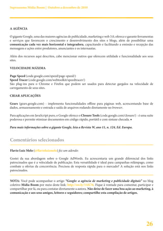 Suprassumo Mídia Boom | Outubro a dezembro de 2010




A AGÊNCIA

O gigante Google, uma das maiores agências de publicidade, marketing e web 3.0, oferece e garante ferramentas
e serviços que favorecem o crescimento e desenvolvimento dos sites e blogs, além de possibilitar uma
comunicação cada vez mais horizontal e integradora, capacitando e facilitando a emissão e recepção das
mensagens e ações entre produtores, anunciantes e os internautas.

Além dos recursos aqui descritos, cabe mencionar outros que oferecem utilidade e funcionalidade aos seus
sites.

VELOCIDADE MÁXIMA

Page Speed (code.google.com/speed/page-speed/)
Speed Tracer (code.google.com/webtoolkit/speedtracer/)
São plug-ins para o Chrome e Firefox que podem ser usados para detectar gargalos na velocidade de
carregamento de seus sites.

CRIAR APLICAÇÕES

Gears (gears.google.com) - implementa funcionalidades offline para páginas web, acrescentando base de
dados, armazenamento e entrada e saída de arquivos rodando diretamente no browser.

Para aplicações em JavaScript puro, o Google oferece o Closure Tools (code.google.com/closure/) - é uma suíte
poderosa e permite otimizar documentos em código rápido, portátil e com sintaxe checada. ■

Para mais informações sobre a gigante Google, leia a Revista W, ano 11, n. 124, Ed. Europa.


Comentários selecionados

Flavio Luiz Melo (@flavioluizmelo) fez um adendo:

Gostei da sua abordagem sobre o Google AdWords. Eu acrescentaria um grande diferencial dos links
patrocinados que é a velocidade de publicação. Esta versatilidade é ideal para campanhas-relâmpago, como
combate a ofertas da concorrência. Precisou de resposta rápida para o mercado? A solução está nos links
patrocinados.


NOTA: Você pode acompanhar o artigo “Google: a agência de marketing e publicidade digitais” no blog
coletivo Mídia Boom por meio deste link: http://ow.ly/3AK76. Fique à vontade para comentar, participar e
compartilhar por lá, ou para contatar diretamente a autora. Não deixe de fazer uma boa ação ao marketing, à
comunicação e aos seus amigos, leitores e seguidores; compartilhe esta compilação de artigos.




                                                                                                       26
 