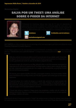 Suprassumo Mídia Boom | Outubro a dezembro de 2010


Marketing Digital

           SALVA POR UM TWEET: UMA ANÁLISE
              SOBRE O PODER DA INTERNET
                                                                                      Marisa Lemos
                             Profissional de marketing carioca com mais de 15 anos de experiência, é
                             apaixonada por internet e trabalha em marketing digital há cinco anos, com
                             foco em planejamento de marketing, comunicação e mídias sociais. É gerente de
                             projeto da Música & Mercado e atua em paralelo no marketing da Social House.

                                        @mslemos                             br.linkedin.com/in/mslemos

                                       marisalemos@gmail.com



HÁ TEMPOS, eu tinha vontade de escrever um artigo sobre uma reportagem que li em uma edição da revista
Pequenas Empresas & Grandes Negócios.

A reportagem conta o caso de uma pequena livraria de Portland, nos Estados Unidos, que estava à beira da
falência e “saiu da crise com a ajuda da internet”. A íntegra desta matéria pode ser lida aqui, mas vou resumi-
la abaixo.

       Filho fica sabendo da iminente falência da livraria da mãe em sua cidade natal. Comovido,
       ele dispara um tweet prometendo comprar um burrito para quem aparecer no restaurante x,
       no dia y, portando um recibo de mais de 50 dólares daquela livraria.

       Ao mesmo tempo, faz um post no seu blog, falando sobre a crise da economia americana e a
       importância de valorizar o comércio local. Seu blog recebia, à época, pouco mais de 20 visitas
       por mês, originadas principalmente por seus amigos. Da mesma forma, seu perfil no Twitter
       não era extremamente popular.

       No entanto, para espanto do filho e da mãe, a mensagem viralizou. Seu tweet recebeu 30 RTs
       quase imediatamente; seu blog recebeu nos três dias seguintes mais visitas que nos dois meses
       anteriores.

       O post foi parar em e-mails de amigos e, a partir daí, percorreu as caixas postais dos
       funcionários de várias empresas de Portland - como Nike e Adidas. O resultado foi que, no
       dia prometido, oitenta pessoas estavam presentes no restaurante para receber seus burritos.
       Além da equipe de TV local para filmar o encontro.

       O tweet não salvou a empresa a longo prazo, mas propiciou o melhor mês de vendas da
       história da livraria. Pagou as contas e ainda permitiu que a empresa entrasse no ano seguinte
       com fôlego e dinheiro no caixa.

Uma história dessas é ótima para vender o “poder” das mídias sociais e a força da internet como ferramenta
de marketing, quando analisada de forma rasa. Mas vamos olhar com calma? O que deu certo na “estratégia”


                                                                                                         27
 