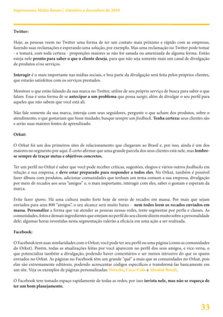 Suprassumo Mídia Boom | Outubro a dezembro de 2010



Twitter:

Hoje, as pessoas veem no Twitter uma forma de ter um contato mais próximo e rápido com as empresas,
fazendo suas reclamações e esperando uma solução, por exemplo. Mas uma reclamação no Twitter pode tomar
- e tomará, com toda certeza - proporções maiores se não for sanada ou amenizada de alguma forma. Então
esteja nele pronto para saber o que o cliente deseja, para que não seja somente mais um canal de divulgação
de produtos e/ou serviços.

Interagir é o mais importante nas mídias sociais, e boa parte da divulgação será feita pelos próprios clientes,
que estarão satisfeitos com os serviços prestados.

Monitore o que estão falando da sua marca no Twitter, utilize de seu próprio serviço de busca para saber o que
falam. Essa é uma forma de se antecipar a um problema que possa surgir, além de divulgar o seu perfil para
aqueles que não sabem que você está ali.

Não fale somente da sua marca, interaja com seus seguidores, pergunte o que acham dos produtos, sobre o
atendimento, o que gostariam que fosse mudado; busque sempre um feedback. Tenha certeza: seus clientes são
e serão suas maiores fontes de aprendizado.

Orkut:

O Orkut foi um dos primeiros sites de relacionamento que chegaram ao Brasil e, por isso, ainda é um dos
maiores no segmento por aqui. É certo afirmar que uma grande parcela dos seus clientes está nele, mas lembre-
se sempre de traçar metas e objetivos concretos.

Ter um perfil no Orkut é saber que você pode receber críticas, sugestões, elogios e vários outros feedbacks em
relação a sua empresa, e deve estar preparado para responder a todos eles. No Orkut, também é possível
fazer álbuns com produtos, adicionar comunidades que tenham um tema comum a sua empresa, divulgação
por meio de recados aos seus “amigos” e, o mais importante, interagir com eles, saber o gostam e esperam da
marca.

Evite fazer spams. Há uma cultura muito forte hoje de envio de recados em massa. Por mais que sejam
enviados para seus 800 “amigos”, o seu alcance será muito baixo - nem todos leem os recados enviados em
massa. Personalize a forma que vai atender as pessoas nessas redes, tente segmentar por perfis e classes. As
comunidades, fotos e demais ingredientes que estejam no perfil do seu cliente dizem muito sobre a personalidade
dele; algumas horas investidas nesta segmentação valerão a eficácia em uma ação a ser realizada.

Facebook:

O Facebook tem suas similaridades com o Orkut; você pode ter seu perfil ou uma página (como as comunidades
do Orkut). Porém, todas as atualizações feitas por você aparecem no perfil dos seus amigos, e vice-versa, o
que potencializa também a divulgação, podendo haver comentários e ser menos intrusivo do que os spams
enviados no Orkut. As páginas no Facebook têm um grande “quê” a mais que as comunidades no Orkut, pois
elas são extremamente editáveis, podendo acrescentar códigos específicos e transformá-las basicamente em
um site. Veja os exemplos de páginas personalizadas: Porsche, Coca-Cola e Absolut Brasil.

O Facebook tem tomado espaço rapidamente de todas as redes; por isso invista nele, mas não se esqueça de
ter um bom planejamento.



                                                                                                          33
 