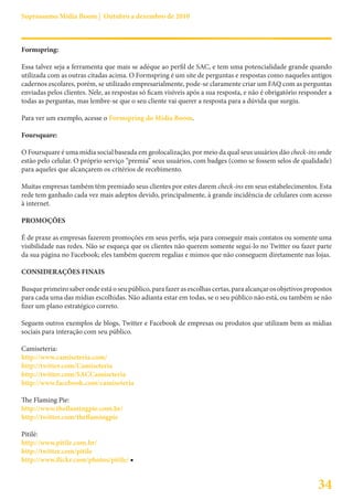 Suprassumo Mídia Boom | Outubro a dezembro de 2010



Formspring:

Essa talvez seja a ferramenta que mais se adéque ao perfil de SAC, e tem uma potencialidade grande quando
utilizada com as outras citadas acima. O Formspring é um site de perguntas e respostas como naqueles antigos
cadernos escolares, porém, se utilizado empresarialmente, pode-se claramente criar um FAQ com as perguntas
enviadas pelos clientes. Nele, as respostas só ficam visíveis após a sua resposta, e não é obrigatório responder a
todas as perguntas, mas lembre-se que o seu cliente vai querer a resposta para a dúvida que surgiu.

Para ver um exemplo, acesse o Formspring do Mídia Boom.

Foursquare:

O Foursquare é uma mídia social baseada em geolocalização, por meio da qual seus usuários dão check-ins onde
estão pelo celular. O próprio serviço “premia” seus usuários, com badges (como se fossem selos de qualidade)
para aqueles que alcançarem os critérios de recebimento.

Muitas empresas também têm premiado seus clientes por estes darem check-ins em seus estabelecimentos. Esta
rede tem ganhado cada vez mais adeptos devido, principalmente, à grande incidência de celulares com acesso
à internet.

PROMOÇÕES

É de praxe as empresas fazerem promoções em seus perfis, seja para conseguir mais contatos ou somente uma
visibilidade nas redes. Não se esqueça que os clientes não querem somente segui-lo no Twitter ou fazer parte
da sua página no Facebook; eles também querem regalias e mimos que não conseguem diretamente nas lojas.

CONSIDERAÇÕES FINAIS

Busque primeiro saber onde está o seu público, para fazer as escolhas certas, para alcançar os objetivos propostos
para cada uma das mídias escolhidas. Não adianta estar em todas, se o seu público não está, ou também se não
fizer um plano estratégico correto.

Seguem outros exemplos de blogs, Twitter e Facebook de empresas ou produtos que utilizam bem as mídias
sociais para interação com seu público.

Camiseteria:
http://www.camiseteria.com/
http://twitter.com/Camiseteria
http://twitter.com/SACCamiseteria
http://www.facebook.com/camiseteria

The Flaming Pie:
http://www.theflamingpie.com.br/
http://twitter.com/theflamingpie

Pitilé:
http://www.pitile.com.br/
http://twitter.com/pitile
http://www.flickr.com/photos/pitile/ ■


                                                                                                            34
 