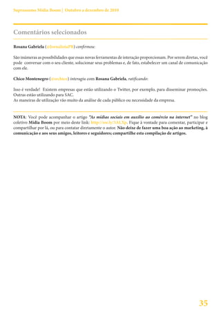 Suprassumo Mídia Boom | Outubro a dezembro de 2010




Comentários selecionados

Rosana Gabriela (@JornalistaPR) confirmou:

São inúmeras as possibilidades que essas novas ferramentas de interação proporcionam. Por serem diretas, você
pode conversar com o seu cliente, solucionar seus problemas e, de fato, estabelecer um canal de comunicação
com ele.

Chico Montenegro (@srchico) interagiu com Rosana Gabriela, ratificando:

Isso é verdade! Existem empresas que estão utilizando o Twitter, por exemplo, para disseminar promoções.
Outras estão utilizando para SAC.
As maneiras de utilização vão muito da análise de cada público ou necessidade da empresa.


NOTA: Você pode acompanhar o artigo “As mídias sociais em auxílio ao comércio na internet” no blog
coletivo Mídia Boom por meio deste link: http://ow.ly/3ALXp. Fique à vontade para comentar, participar e
compartilhar por lá, ou para contatar diretamente o autor. Não deixe de fazer uma boa ação ao marketing, à
comunicação e aos seus amigos, leitores e seguidores; compartilhe esta compilação de artigos.




                                                                                                        35
 
