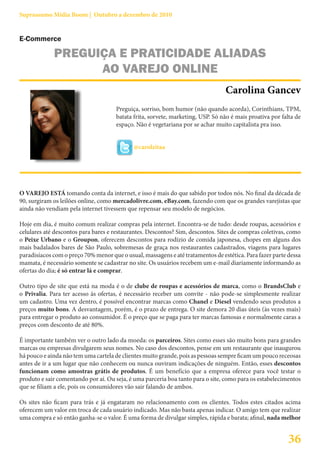 Suprassumo Mídia Boom | Outubro a dezembro de 2010


E-Commerce

             PREGUIÇA E PRATICIDADE ALIADAS
                   AO VAREJO ONLINE
                                                                                 Carolina Gancev
                                      Preguiça, sorriso, bom humor (não quando acorda), Corinthians, TPM,
                                      batata frita, sorvete, marketing, USP. Só não é mais proativa por falta de
                                      espaço. Não é vegetariana por se achar muito capitalista pra isso.


                                             @carolzitaa




O VAREJO ESTÁ tomando conta da internet, e isso é mais do que sabido por todos nós. No final da década de
90, surgiram os leilões online, como mercadolivre.com, eBay.com, fazendo com que os grandes varejistas que
ainda não vendiam pela internet tivessem que repensar seu modelo de negócios.

Hoje em dia, é muito comum realizar compras pela internet. Encontra-se de tudo: desde roupas, acessórios e
celulares até descontos para bares e restaurantes. Descontos? Sim, descontos. Sites de compras coletivas, como
o Peixe Urbano e o Groupon, oferecem descontos para rodízio de comida japonesa, chopes em alguns dos
mais badalados bares de São Paulo, sobremesas de graça nos restaurantes cadastrados, viagens para lugares
paradisíacos com o preço 70% menor que o usual, massagens e até tratamentos de estética. Para fazer parte dessa
mamata, é necessário somente se cadastrar no site. Os usuários recebem um e-mail diariamente informando as
ofertas do dia; é só entrar lá e comprar.

Outro tipo de site que está na moda é o de clube de roupas e acessórios de marca, como o BrandsClub e
o Privalia. Para ter acesso às ofertas, é necessário receber um convite - não pode-se simplesmente realizar
um cadastro. Uma vez dentro, é possível encontrar marcas como Chanel e Diesel vendendo seus produtos a
preços muito bons. A desvantagem, porém, é o prazo de entrega. O site demora 20 dias úteis (às vezes mais)
para entregar o produto ao consumidor. É o preço que se paga para ter marcas famosas e normalmente caras a
preços com desconto de até 80%.

É importante também ver o outro lado da moeda: os parceiros. Sites como esses são muito bons para grandes
marcas ou empresas divulgarem seus nomes. No caso dos descontos, pense em um restaurante que inaugurou
há pouco e ainda não tem uma cartela de clientes muito grande, pois as pessoas sempre ficam um pouco receosas
antes de ir a um lugar que não conhecem ou nunca ouviram indicações de ninguém. Então, esses descontos
funcionam como amostras grátis de produtos. É um benefício que a empresa oferece para você testar o
produto e sair comentando por aí. Ou seja, é uma parceria boa tanto para o site, como para os estabelecimentos
que se filiam a ele, pois os consumidores vão sair falando de ambos.

Os sites não ficam para trás e já engataram no relacionamento com os clientes. Todos estes citados acima
oferecem um valor em troca de cada usuário indicado. Mas não basta apenas indicar. O amigo tem que realizar
uma compra e só então ganha-se o valor. É uma forma de divulgar simples, rápida e barata; afinal, nada melhor


                                                                                                          36
 