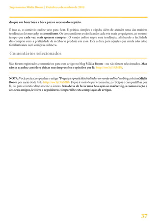 Suprassumo Mídia Boom | Outubro a dezembro de 2010



do que um bom boca a boca para o sucesso do negócio.

É isso ai, o comércio online veio para ficar. É prático, simples e rápido, além de atender uma das maiores
tendências do mercado: o comodismo. Os consumidores estão ficando cada vez mais preguiçosos, ao mesmo
tempo que cada vez mais querem comprar. O varejo online supre essa tendência, alinhando a facilidade
das compras com a praticidade de receber o produto em casa. Fica a dica para aqueles que ainda não estão
familiarizados com compras online! ■

Comentários selecionados

Não foram registrados comentários para este artigo no blog Mídia Boom - ou não foram selecionados. Mas
não se acanhe; considere deixar suas impressões e opiniões por lá: http://ow.ly/3AMBb.


NOTA: Você pode acompanhar o artigo “Preguiça e praticidade aliadas ao varejo online” no blog coletivo Mídia
Boom por meio deste link: http://ow.ly/3AMBb. Fique à vontade para comentar, participar e compartilhar por
lá, ou para contatar diretamente a autora. Não deixe de fazer uma boa ação ao marketing, à comunicação e
aos seus amigos, leitores e seguidores; compartilhe esta compilação de artigos.




                                                                                                       37
 