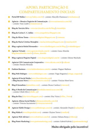 APOIO, PARTICIPAÇÃO E
         COMPARTILHAMENTO INICIAIS
Portal RP-Bahia (www.rp-bahia.com.br) – contato: Marcello Chamusca (@mchamusca)

Agência + Mosaico Negócios & Comunicação – (www.maismosaico.com.br)
– contato: Vany Laubé (@maismosaico)

Blog do Tarcízio Silva – www.tarciziosilva.com.br/blog | @tarushijio

Blog da Carina C. C. Julião – www.caraquebrisa.blogspot.com

Blog da Mirna Tonus – interacoesdigitais.blogspot.com | @mtonus

Blog da Maria Cristina Meneghin – mariacristinarp.blogspot.com | @mariacris10

Blog e agência Rafael Hernandez – www.rafaeldesigner.com.br/blog/ | @rafaeldesigner

Agência Virtuale – www.agenciavirtuale.com.br – contato: Liana Almeida
blog.lianaalmeida.com.br | @liana_almeida

Blog e agência Degusta Digital – www.degustadigital.com.br – contato: Edione Machado

Agência CDI Comunicação Corporativa – www.cdicom.com.br |@cdicom
– contato: Daniela Miranda

Fashion Business – www.fashionbusiness.com.br– contato: Wagner Matheus

Blog Web Diálogos – www.webdialogos.com – contato: Tiago Nogueira (@tiago_nogueira)

Agência i9 Social Media (www.i9socialmedia.com)
e Blog Sucesso News (www.sucessonews.com.br) – contato: Vinícius Mont Serra

Blog O Jornalista (ojornalista.com) – contato: Bruno Cardoso (@inexato)

Blog A Bordo da Comunicação (abordodacomunicacao.com.br)
– contato: Cibele Silva (@belle_rp)

Blog do Eloy (eloyvieira.blogspot.com) – contato: Eloy Vieira (@Eloy_Vieira)

Agência Athena Social Media (athenasocialmedia.com.br)
– contato: Vinícius Sacramento (@vinnysacramento)

Agência Nabile Design (www.nabiledesign.com.br) - contato: Alexander Duarte (@aduartte)

Blog Mídia 8 (www.blogmidia8.com) - contato: Cleyton Torres (@midia8)

Agência Web Advisor (www.webadvisor.com.br) - contato: Fabiana Borja (@faborja)

Blog Ponto Marketing (www.pontomarketing.com) - contato: Gabriel Galvão (@pontomarketing)


                                                  Muito obrigado pelo incentivo!
 