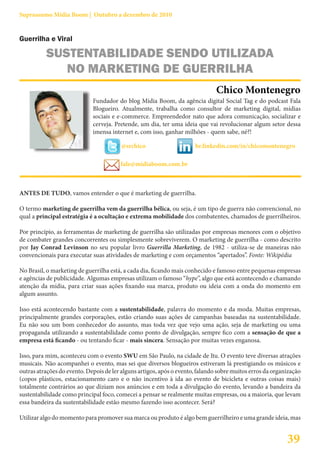 Suprassumo Mídia Boom | Outubro a dezembro de 2010


Guerrilha e Viral

          SUSTENTABILIDADE SENDO UTILIZADA
             NO MARKETING DE GUERRILHA
                                                                               Chico Montenegro
                             Fundador do blog Mídia Boom, da agência digital Social Tag e do podcast Fala
                             Blogueiro. Atualmente, trabalha como consultor de marketing digital, mídias
                             sociais e e-commerce. Empreendedor nato que adora comunicação, socializar e
                             cerveja. Pretende, um dia, ter uma ideia que vai revolucionar algum setor dessa
                             imensa internet e, com isso, ganhar milhões - quem sabe, né?!

                                        @srchico                      br.linkedin.com/in/chicomontenegro

                                        fale@midiaboom.com.br



ANTES DE TUDO, vamos entender o que é marketing de guerrilha.

O termo marketing de guerrilha vem da guerrilha bélica, ou seja, é um tipo de guerra não convencional, no
qual a principal estratégia é a ocultação e extrema mobilidade dos combatentes, chamados de guerrilheiros.

Por princípio, as ferramentas de marketing de guerrilha são utilizadas por empresas menores com o objetivo
de combater grandes concorrentes ou simplesmente sobreviverem. O marketing de guerrilha - como descrito
por Jay Conrad Levinson no seu popular livro Guerrilla Marketing, de 1982 - utiliza-se de maneiras não
convencionais para executar suas atividades de marketing e com orçamentos “apertados”. Fonte: Wikipédia

No Brasil, o marketing de guerrilha está, a cada dia, ficando mais conhecido e famoso entre pequenas empresas
e agências de publicidade. Algumas empresas utilizam o famoso “hype”, algo que está acontecendo e chamando
atenção da mídia, para criar suas ações fixando sua marca, produto ou ideia com a onda do momento em
algum assunto.

Isso está acontecendo bastante com a sustentabilidade, palavra do momento e da moda. Muitas empresas,
principalmente grandes corporações, estão criando suas ações de campanhas baseadas na sustentabilidade.
Eu não sou um bom conhecedor do assunto, mas toda vez que vejo uma ação, seja de marketing ou uma
propaganda utilizando a sustentabilidade como ponto de divulgação, sempre fico com a sensação de que a
empresa está ficando - ou tentando ficar - mais sincera. Sensação por muitas vezes enganosa.

Isso, para mim, aconteceu com o evento SWU em São Paulo, na cidade de Itu. O evento teve diversas atrações
musicais. Não acompanhei o evento, mas sei que diversos blogueiros estiveram lá prestigiando os músicos e
outras atrações do evento. Depois de ler alguns artigos, após o evento, falando sobre muitos erros da organização
(copos plásticos, estacionamento caro e o não incentivo à ida ao evento de bicicleta e outras coisas mais)
totalmente contrários ao que diziam nos anúncios e em toda a divulgação do evento, levando a bandeira da
sustentabilidade como principal foco, comecei a pensar se realmente muitas empresas, ou a maioria, que levam
essa bandeira da sustentabilidade estão mesmo fazendo isso acontecer. Será?

Utilizar algo do momento para promover sua marca ou produto é algo bem guerrilheiro e uma grande ideia, mas


                                                                                                           39
 