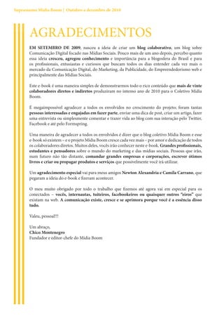 Suprassumo Mídia Boom | Outubro a dezembro de 2010




       AGRADECIMENTOS
       EM SETEMBRO DE 2009, nasceu a ideia de criar um blog colaborativo, um blog sobre
       Comunicação Digital focado nas Mídias Sociais. Pouco mais de um ano depois, percebo quanto
       essa ideia cresceu, agregou conhecimento e importância para a blogosfera do Brasil e para
       os profissionais, entusiastas e curiosos que buscam todos os dias entender cada vez mais o
       mercado da Comunicação Digital, do Marketing, da Publicidade, do Empreendedorismo web e
       principalmente das Mídias Sociais.

       Este e-book é uma maneira simples de demonstrarmos todo o rico conteúdo que mais de vinte
       colaboradores diretos e indiretos produziram no intenso ano de 2010 para o Coletivo Mídia
       Boom.

       É megaimpossível agradecer a todos os envolvidos no crescimento do projeto; foram tantas
       pessoas interessadas e engajadas em fazer parte, enviar uma dica de post, criar um artigo, fazer
       uma entrevista ou simplesmente comentar e trazer vida ao blog com sua interação pelo Twitter,
       Facebook e até pelo Formspring.

       Uma maneira de agradecer a todos os envolvidos é dizer que o blog coletivo Mídia Boom e esse
       e-book só existem – e o projeto Mídia Boom cresce cada vez mais – por amor e dedicação de todos
       os colaboradores diretos. Muitos deles, vocês irão conhecer neste e-book. Grandes profissionais,
       estudantes e pensadores sobre o mundo do marketing e das mídias sociais. Pessoas que irão,
       num futuro não tão distante, comandar grandes empresas e corporações, escrever ótimos
       livros e criar ou propagar produtos e serviços que possivelmente você irá utilizar.

       Um agradecimento especial vai para meus amigos Newton Alexandria e Camila Carrano, que
       pegaram a ideia do e-book e fizeram acontecer.

       O meu muito obrigado por todo o trabalho que fizemos até agora vai em especial para os
       conectados – vocês, internautas, tuiteiros, facebookeiros ou quaisquer outros “eiros” que
       existam na web. A comunicação existe, cresce e se aprimora porque você é a essência disso
       tudo.

       Valeu, pessoal!!!

       Um abraço,
       Chico Montenegro
       Fundador e editor-chefe do Mídia Boom
 
