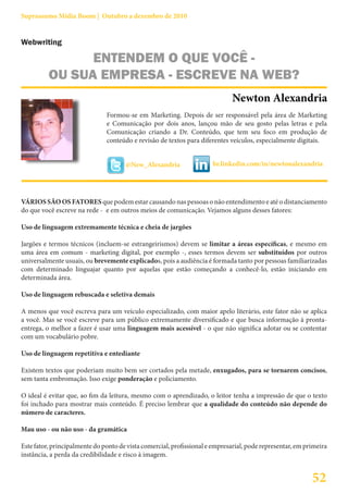 Suprassumo Mídia Boom | Outubro a dezembro de 2010


Webwriting

                ENTENDEM O QUE VOCÊ -
          OU SUA EMPRESA - ESCREVE NA WEB?
                                                                             Newton Alexandria
                               Formou-se em Marketing. Depois de ser responsável pela área de Marketing
                               e Comunicação por dois anos, lançou mão de seu gosto pelas letras e pela
                               Comunicação criando a Dr. Conteúdo, que tem seu foco em produção de
                               conteúdo e revisão de textos para diferentes veículos, especialmente digitais.


                                      @New_Alexandria                 br.linkedin.com/in/newtonalexandria




VÁRIOS SÃO OS FATORES que podem estar causando nas pessoas o não entendimento e até o distanciamento
do que você escreve na rede - e em outros meios de comunicação. Vejamos alguns desses fatores:

Uso de linguagem extremamente técnica e cheia de jargões

Jargões e termos técnicos (incluem-se estrangeirismos) devem se limitar a áreas específicas, e mesmo em
uma área em comum - marketing digital, por exemplo -, esses termos devem ser substituídos por outros
universalmente usuais, ou brevemente explicados, pois a audiência é formada tanto por pessoas familiarizadas
com determinado linguajar quanto por aquelas que estão começando a conhecê-lo, estão iniciando em
determinada área.

Uso de linguagem rebuscada e seletiva demais

A menos que você escreva para um veículo especializado, com maior apelo literário, este fator não se aplica
a você. Mas se você escreve para um público extremamente diversificado e que busca informação à pronta-
entrega, o melhor a fazer é usar uma linguagem mais acessível - o que não significa adotar ou se contentar
com um vocabulário pobre.

Uso de linguagem repetitiva e entediante

Existem textos que poderiam muito bem ser cortados pela metade, enxugados, para se tornarem concisos,
sem tanta embromação. Isso exige ponderação e policiamento.

O ideal é evitar que, ao fim da leitura, mesmo com o aprendizado, o leitor tenha a impressão de que o texto
foi inchado para mostrar mais conteúdo. É preciso lembrar que a qualidade do conteúdo não depende do
número de caracteres.

Mau uso - ou não uso - da gramática

Este fator, principalmente do ponto de vista comercial, profissional e empresarial, pode representar, em primeira
instância, a perda da credibilidade e risco à imagem.


                                                                                                           52
 