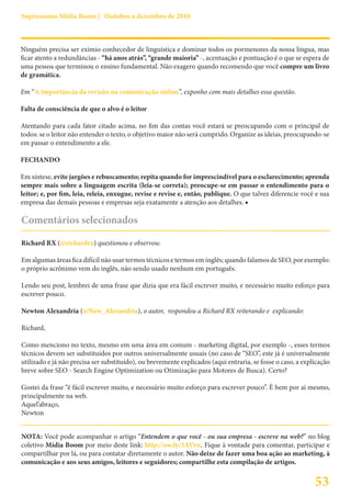 Suprassumo Mídia Boom | Outubro a dezembro de 2010



Ninguém precisa ser exímio conhecedor de linguística e dominar todos os pormenores da nossa língua, mas
ficar atento a redundâncias - “há anos atrás”, “grande maioria” -, acentuação e pontuação é o que se espera de
uma pessoa que terminou o ensino fundamental. Não exagero quando recomendo que você compre um livro
de gramática.

Em “A importância da revisão na comunicação online”, exponho com mais detalhes essa questão.

Falta de consciência de que o alvo é o leitor

Atentando para cada fator citado acima, no fim das contas você estará se preocupando com o principal de
todos: se o leitor não entender o texto, o objetivo maior não será cumprido. Organize as ideias, preocupando-se
em passar o entendimento a ele.

FECHANDO

Em síntese, evite jargões e rebuscamento; repita quando for imprescindível para o esclarecimento; aprenda
sempre mais sobre a linguagem escrita (leia-se correta); preocupe-se em passar o entendimento para o
leitor; e, por fim, leia, releia, enxugue, revise e revise e, então, publique. O que talvez diferencie você e sua
empresa das demais pessoas e empresas seja exatamente a atenção aos detalhes. ■

Comentários selecionados

Richard RX (@richardrx) questionou e observou:

Em algumas áreas fica difícil não usar termos técnicos e termos em inglês; quando falamos de SEO, por exemplo:
o próprio acrônimo vem do inglês, não sendo usado nenhum em português.

Lendo seu post, lembrei de uma frase que dizia que era fácil escrever muito, e necessário muito esforço para
escrever pouco.

Newton Alexandria (@New_Alexandria), o autor, respondeu a Richard RX reiterando e explicando:

Richard,

Como menciono no texto, mesmo em uma área em comum - marketing digital, por exemplo -, esses termos
técnicos devem ser substituídos por outros universalmente usuais (no caso de “SEO”, este já é universalmente
utilizado e já não precisa ser substituído), ou brevemente explicados (aqui entraria, se fosse o caso, a explicação
breve sobre SEO - Search Engine Optimization ou Otimização para Motores de Busca). Certo?

Gostei da frase “é fácil escrever muito, e necessário muito esforço para escrever pouco”. É bem por aí mesmo,
principalmente na web.
Aquel’abraço,
Newton


NOTA: Você pode acompanhar o artigo “Entendem o que você - ou sua empresa - escreve na web?” no blog
coletivo Mídia Boom por meio deste link: http://ow.ly/3AVvn. Fique à vontade para comentar, participar e
compartilhar por lá, ou para contatar diretamente o autor. Não deixe de fazer uma boa ação ao marketing, à
comunicação e aos seus amigos, leitores e seguidores; compartilhe esta compilação de artigos.


                                                                                                             53
 