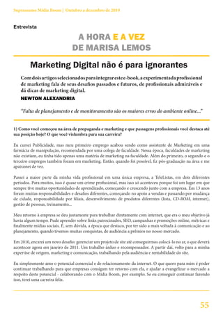 Suprassumo Mídia Boom | Outubro a dezembro de 2010


Entrevista

                                 A HORA E A VEZ
                                DE MARISA LEMOS
         Marketing Digital não é para ignorantes
    Com dois artigos selecionados para integrar este e-book, a experimentada profissional
    de marketing fala de seus desafios passados e futuros, de profissionais admiráveis e
    dá dicas de marketing digital.
    NEWTON ALEXANDRIA

    “Falta de planejamento e de monitoramento são os maiores erros do ambiente online...”


1) Como você começou na área de propaganda e marketing e que passagens profissionais você destaca até
sua posição hoje? O que você vislumbra para sua carreira?

Eu cursei Publicidade, mas meu primeiro emprego acabou sendo como assistente de Marketing em uma
farmácia de manipulação, recomendada por uma colega de faculdade. Nessa época, faculdades de marketing
não existiam, eu tinha tido apenas uma matéria de marketing na faculdade. Além do primeiro, o segundo e o
terceiro empregos também foram em marketing. Então, quando foi possível, fiz pós-graduação na área e me
apaixonei de vez.

Passei a maior parte da minha vida profissional em uma única empresa, a TeleListas, em dois diferentes
períodos. Para muitos, isso é quase um crime profissional, mas isso só aconteceu porque foi um lugar em que
sempre tive muitas oportunidades de aprendizado, começando e crescendo junto com a empresa. Em 13 anos
foram muitas responsabilidades e desafios diferentes, começando no apoio a vendas e passando por mudança
de cidade, responsabilidade por filiais, desenvolvimento de produtos diferentes (lista, CD-ROM, internet),
gestão de pessoas, treinamento...

Meu retorno à empresa se deu justamente para trabalhar diretamente com internet, que era o meu objetivo já
havia algum tempo. Pude aprender sobre links patrocinados, SEO, campanhas e promoções online, métricas e
finalmente mídias sociais. É, sem dúvida, a época que destaco, por ter sido a mais voltada à comunicação e ao
planejamento, quando tivemos muitas conquistas, de audiência a prêmios no nosso mercado.

Em 2010, encarei um novo desafio: gerenciar um projeto de site até conseguirmos colocá-lo no ar, o que deverá
acontecer agora em janeiro de 2011. Um trabalho árduo e recompensador. A partir daí, volto para a minha
expertise de origem, marketing e comunicação, trabalhando pela audiência e rentabilidade do site.

Eu simplesmente amo o potencial comercial e de relacionamento da internet. O que quero para mim é poder
continuar trabalhando para que empresas consigam ter retorno com ela, e ajudar a evangelizar o mercado a
respeito deste potencial - colaborando com o Mídia Boom, por exemplo. Se eu conseguir continuar fazendo
isso, terei uma carreira feliz.




                                                                                                       55
 