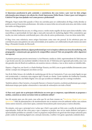 Suprassumo Mídia Boom | Outubro a dezembro de 2010



2) Queremos parabenizá-la pelo conteúdo e consistência dos seus textos e por você ter dois artigos
selecionados para integrar esta edição do e-book Suprassumo Mídia Boom. Como é para você integrar o
Coletivo? No que tem ajudado você como pessoa e profissional?

Obrigada. Fiquei muito feliz quando o Chico me convidou para ser colaboradora do blog e tinha dúvidas se
poderia escrever bons textos profissionais. Até então, eu nunca tinha me arriscado nesta área, não tinha e ainda
não tenho um blog próprio.

Estou no Mídia Boom há um ano, vi o blog crescer, e tenho muito orgulho de fazer parte deste trabalho. Acho
maravilhosa a oportunidade de fazer algo a mais pelo mercado de marketing digital. Pelos comentários que
recebo, me sinto realmente contribuindo para o dia a dia de outros profissionais, e isso me deixa muito feliz.

O blog virou uma referência; meus artigos funcionam como meu site pessoal. Já foi referência para me
convidarem para uma palestra em uma universidade, já me ajudou a ser colaboradora de pelo menos um outro
blog, o Pensando Grande, da Microsoft.


3) Você tem alguma referência, algum profissional que você se inspira e admira nas áreas de marketing, web,
propaganda e comunicação que gostaria de compartilhar conosco? Fale um pouquinho sobre algum(ns)
em especial.

A primeira pessoa que preciso mencionar é a Ani Petersen, minha ex-chefe, superintendente do TeleListas.net
e que há dez anos faz um excelente trabalho à frente do site. O TeleListas.net é ignorado pela mídia, mas é um
dos grandes sites do Brasil em audiência, em usuários únicos e clientes, e isso se deve muito ao trabalho dela.

Depois, o Tiago Luz, em Search, e o Paulo Rodrigo Teixeira, em SEO, com os quais trabalhei diretamente como
cliente e sempre me entregaram um ótimo serviço.

Sou fã do Fabio Seixas e do trabalho de marketing que ele faz no Camiseteria. É um cara muito ligado no que
está acontecendo, e construiu uma empresa ágil e focada no cliente. Gosto também do Guilherme Gomide,
criador da MapLink e da Mídia Digital. Um cara que acredita no trabalho que faz e entrega resultados.

Também admiro o Ruy Carneiro, o Leonardo Naressi e o Gustavo Loureiro, excelentes profissionais que sempre
dedicaram tempo para ajudar a desenvolver o mercado de webanalytics em todo o Brasil.


4) Para você, quais são as principais deficiências ou erros que as empresas, especialmente as pequenas e
médias, cometem ao entrar ou tentar êxito no ambiente online?

Isso dá assunto para uns dez posts, mas acho que fiz um bom resumo no “Marketing Digital não é para
ignorantes”. Falta de planejamento e de monitoramento são os maiores erros do ambiente online, mas existem
vários outros menores, como fazer spam, contratar fornecedores pelo menor preço e outros absurdos.

No entanto, creio que o principal erro é achar que é fácil e que pode ser feito sem o auxílio de profissionais
especializados. Pode até dar certo para o que a empresa se propõe, mas vai ter muito dinheiro mal gasto e
oportunidades perdidas no caminho. Como os pequenos empresários em geral não têm tempo suficiente para
poder cuidar do marketing digital com a atenção merecida, o melhor é ter gente capacitada cuidando disso.




                                                                                                          56
 