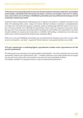 Suprassumo Mídia Boom | Outubro a dezembro de 2010



5) Percebo em você uma profissional com um senso de relacionamento e humanas muito forte, mas também
muito analítica, abordando SEO e ferramentas de análises e métricas, por exemplo. Como você vê e explica
essas características em você? Quais as habilidades primordiais para um profissional de destaque em web
marketing e comunicação online?

Sendo bem direta, profissional de marketing que não se importa com números e resultados não pode ter este
título. De marketing online, então... chega a ser heresia. Internet é medição, é resultado, é acompanhamento
em tempo real. Você pode testar quantas campanhas, palavras, landing pages diferentes quiser, e ficar com o
que te dá mais resultado. Tem a liberdade de experimentar a baixo custo e ter respostas a curto prazo. Quem
não quer isso? É um sonho para um profissional de marketing. Se você trabalha com venda online é um sonho
tornado realidade. Se a empresa não vende online e o trabalho é de branding, o resultado não é em valor, mas,
ainda assim, é muito mais passível de medir do que campanhas offline.

Então, meu voto para habilidades primordiais para um profissional de destaque nessas áreas vai para: saber
escrever corretamente - por favor! - e gostar de “cheirar números”, como gostava de dizer um ex-chefe.



6) O que a comunicação e o marketing digitais, especialmente as mídias sociais, representam na sua vida
pessoal e profissional?

Na vida pessoal, novas amizades, novas oportunidades de aprendizado - é incrível o conteúdo a que tenho sido
apresentada, inclusive para minha parcela “mãe” - e também realização, já que minha família tem sua origem
em uma rede social, pois conheci meu marido em encontros de uma comunidade do Orkut .
No trabalho, satisfação. É o que gosto de fazer e o que me realiza profissionalmente. ■




                                                                                                       57
 