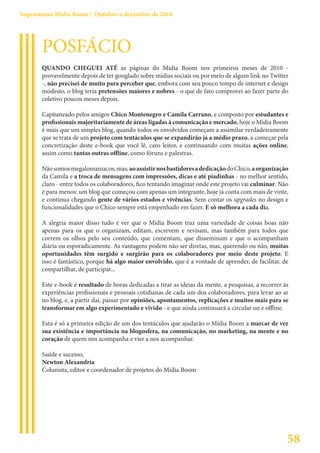 Suprassumo Mídia Boom | Outubro a dezembro de 2010




       POSFÁCIO
       QUANDO CHEGUEI ATÉ as páginas do Mídia Boom nos primeiros meses de 2010 -
       provavelmente depois de ter googlado sobre mídias sociais ou por meio de algum link no Twitter
       -, não precisei de muito para perceber que, embora com seu pouco tempo de internet e design
       modesto, o blog teria pretensões maiores e nobres - o que de fato comprovei ao fazer parte do
       coletivo poucos meses depois.

       Capitaneado pelos amigos Chico Montenegro e Camila Carrano, e composto por estudantes e
       profissionais majoritariamente de áreas ligadas à comunicação e mercado, hoje o Mídia Boom
       é mais que um simples blog, quando todos os envolvidos começam a assimilar verdadeiramente
       que se trata de um projeto com tentáculos que se expandirão já a médio prazo, a começar pela
       concretização deste e-book que você lê, caro leitor, e continuando com muitas ações online,
       assim como tantas outras offline, como fóruns e palestras.

       Não somos megalomaníacos, mas, ao assistir nos bastidores a dedicação do Chico, a organização
       da Camila e a troca de mensagens com impressões, dicas e até piadinhas - no melhor sentido,
       claro - entre todos os colaboradores, fico tentando imaginar onde este projeto vai culminar. Não
       é para menos: um blog que começou com apenas um integrante, hoje já conta com mais de vinte,
       e continua chegando gente de vários estados e vivências. Sem contar os upgrades no design e
       funcionalidades que o Chico sempre está empenhado em fazer. E só melhora a cada dia.

       A alegria maior disso tudo é ver que o Mídia Boom traz uma variedade de coisas boas não
       apenas para os que o organizam, editam, escrevem e revisam, mas também para todos que
       correm os olhos pelo seu conteúdo, que comentam, que disseminam e que o acompanham
       diária ou esporadicamente. As vantagens podem não ser diretas, mas, querendo ou não, muitas
       oportunidades têm surgido e surgirão para os colaboradores por meio deste projeto. E
       isso é fantástico, porque há algo maior envolvido, que é a vontade de aprender, de facilitar, de
       compartilhar, de participar...

       Este e-book é resultado de horas dedicadas a tirar as ideias da mente, a pesquisas, a recorrer às
       experiências profissionais e pessoais cotidianas de cada um dos colaboradores, para levar ao ar
       no blog, e, a partir daí, passar por opiniões, apontamentos, replicações e muitos mais para se
       transformar em algo experimentado e vivido - e que ainda continuará a circular on e offline.

       Esta é só a primeira edição de um dos tentáculos que ajudarão o Mídia Boom a marcar de vez
       sua existência e importância na blogosfera, na comunicação, no marketing, na mente e no
       coração de quem nos acompanha e vier a nos acompanhar.

       Saúde e sucesso,
       Newton Alexandria
       Colunista, editor e coordenador de projetos do Mídia Boom




                                                                                                       58
 
