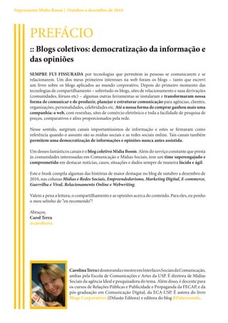 Suprassumo Mídia Boom | Outubro a dezembro de 2010




       PREFÁCIO
       :: Blogs coletivos: democratização da informação e
       das opiniões
       SEMPRE FUI FISSURADA por tecnologias que permitem às pessoas se comunicarem e se
       relacionarem. Um dos meus primeiros interesses na web foram os blogs – tanto que escrevi
       um livro sobre os blogs aplicados ao mundo corporativo. Depois do primeiro momento das
       tecnologias de compartilhamento – sobretudo os blogs, sites de relacionamento e suas derivações
       (comunidades, fóruns etc) – algumas outras ferramentas se instalaram e transformaram nossa
       forma de comunicar e de produzir, planejar e estruturar comunicação para agências, clientes,
       organizações, personalidades, celebridades etc. Até a nossa forma de comprar ganhou mais uma
       companhia: a web, com resenhas, sites de comércio eletrônico e toda a facilidade de pesquisa de
       preços, comparativos e afins proporcionados pela rede.

       Nesse sentido, surgiram canais importantíssimos de informação e estes se firmaram como
       referência quando o assunto são as mídias sociais e as redes sociais online. Tais canais também
       permitem uma democratização de informações e opiniões nunca antes assistida.

       Um desses fantásticos canais é o blog coletivo Mídia Boom. Além do serviço constante que presta
       às comunidades interessadas em Comunicação e Mídias Sociais, tem um time superengajado e
       comprometido em destacar notícias, casos, situações e dados sempre de maneira lúcida e ágil.

       Este e-book compila algumas das histórias de maior destaque no blog de outubro a dezembro de
       2010, nas colunas Mídias e Redes Sociais, Empreendedorismo, Marketing Digital, E-commerce,
       Guerrilha e Viral, Relacionamento Online e Webwriting.

       Valem a pena a leitura, o compartilhamento e as opiniões acerca do conteúdo. Para eles, eu ponho
       o meu selinho de “eu recomendo”!

       Abraços,
       Carol Terra
       @carolterra




                            Carolina Terra é doutoranda e mestre em Interfaces Sociais da Comunicação,
                            ambas pela Escola de Comunicações e Artes da USP. É diretora de Mídias
                            Sociais da agência Ideal e pesquisadora do tema. Além disso, é docente para
                            os cursos de Relações Públicas e Publicidade e Propaganda da FECAP, e da
                            pós-graduação em Comunicação Digital, da ECA-USP. É autora do livro
                            Blogs Corporativos (Difusão Editora) e editora do blog RPalavreando.
 