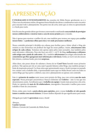 Suprassumo Mídia Boom | Outubro a dezembro de 2010




       APRESENTAÇÃO
       É ENGRAÇADO O FUNCIONAMENTO das reuniões do Mídia Boom: geralmente, eu e o
       Chico nos encontramos online, divagamos horas falando das ideias e combinamos outro encontro
       para executar todo o planejamento. Em partes isso dá certo, tanto que cá estou eu apresentando
       o e-book para vocês.

       Esta foi uma das grandes ideias que tivemos conversando e analisando a necessidade de prestigiar
       nossos colaboradores e mostrar mais a cara do nosso projeto para o mundo.

       Não é apenas para mostrar o melhor de nós, mas também para termos um espaço para avaliar
       nossos feitos – e podermos olhar para trás e ver onde precisamos melhorar.

       Nosso conteúdo principal é dividido em colunas para facilitar para o leitor; afinal, o blog não
       existiria se não tivéssemos um feedback tão legal do nosso público. Assim, selecionamos dois
       artigos de cada coluna. Tentamos não apenas optar pelos mais acessados, mas também pelos
       mais relevantes e diferentes. Para não ficar um ctrl C + ctrl V do blog, melhoramos e editamos
       cada artigo com a ajuda de cada autor. Ah, e também adicionamos aos artigos selecionados os
       comentários que lhes agregaram mais informação e relevância. Então, se você é um dos nossos
       fiéis leitores, continue lendo, pois terá surpresas.

       Além disso, não posso deixar de salientar a honra de ter Carol Terra fazendo nosso primeiro
       prefácio. Não apenas por ela ser uma expert quando falamos sobre blogs, mas também porque é
       fonte de inspiração pessoal. E se hoje estou aqui apresentando nosso e-book é porque no passado
       tive contato com o trabalho dela, e oportunidades tanto aqui no Mídia Boom como em todos os
       outros blogs que faço parte e colaboro, seja com o planejamento ou apenas com conteúdo.

       Este é o primeiro de muitos neste nosso novo projeto do blog, mas com certeza um dos mais
       especiais. Nossa principal característica é buscar realmente um Coletivo – não é à toa que nos
       denominamos assim. Acreditamos que o trabalho em equipe é muito mais prazeroso e dá certo.
       Poder ter opiniões de mais de 20 colaboradores, interagindo e buscando o melhor para nosso
       trabalho é fonte de crescimento.

       Deixo, então, para vocês a porta aberta para opiniões, pois o nosso trabalho só vale quando
       temos o contato com nossos leitores. O nosso melhor depende do que significamos para vocês.

       Obrigada por tudo! E aproveitem nosso e-book!

       Abraços,
       Camila Carrano
       Editora e Gerente de Conteúdo do Mídia Boom
 