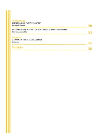 Webwriting
EMPRESA, FALE “NÓS”, E NÃO “EU”
Fernanda Fabian
                                                         50
ENTENDEM O QUE VOCÊ - OU SUA EMPRESA - ESCREVE NA WEB?
Newton Alexandria
                                                         52
Especial
A HORA E A VEZ de MARISA LEMOS
Entrevista
                                                         55
Posfácio
                                                         58
 