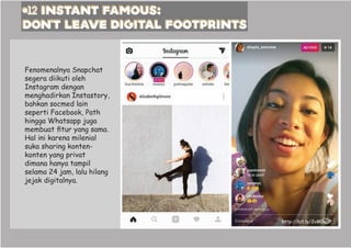 #12 instant famOUS:
DON’T LEAVE DIGITAL FOOTPRINTS
http://bit.ly/2vM0x0P
Fenomenalnya Snapchat
segera diikuti oleh
Instagram dengan
menghadirkan Instastory,
bahkan socmed lain
seperti Facebook, Path
hingga Whatsapp juga
membuat fitur yang sama.
Hal ini karena milenial
suka sharing konten-
konten yang privat
dimana hanya tampil
selama 24 jam, lalu hilang
jejak digitalnya.
 