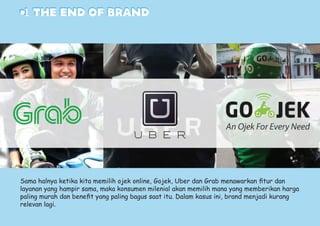 #1 the end OF BRAND
Sama halnya ketika kita memilih ojek online, Gojek, Uber dan Grab menawarkan fitur dan
layanan yang hampir sama, maka konsumen milenial akan memilih mana yang memberikan harga
paling murah dan benefit yang paling bagus saat itu. Dalam kasus ini, brand menjadi kurang
relevan lagi.
 