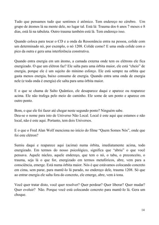 14
Tudo que pensamos tudo que sentimos é atômico. Tem endereço no cérebro. Um
grupo de átomos lá na mente dele, no lugar tal. Está lá: Trauma dos 6 anos 7 meses e 8
dias, está lá na tabuleta. Outro trauma também está lá. Tem endereço isso.
Quando coloca para tocar o CD e a onda da Ressonância entra na pessoa, colide com
um determinado nó, por exemplo, o nó 1208. Colide como? E uma onda colide com o
pico da outra e gera uma interferência construtiva.
Quando entra energia em um átomo, a camada externa onde tem os elétrons ele fica
energizado. O que um elétron faz? Ele salta para uma órbita maior, ele está “cheio” de
energia, porque ele é um sujeito do mínimo esforço. Ele está sempre na orbita que
gasta menos energia, baixo consumo de energia. Quando entra uma onda de energia
nele (e toda onda é energia) ele salta para uma órbita maior.
E o que se chama de Salto Quântico, ele desaparece daqui e aparece ou reaparece
acima. Ele não trafega pelo meio do caminho. Ele some de um ponto e aparece em
outro ponto.
Bom, o que ele foi fazer até chegar neste segundo ponto? Ninguém sabe.
Deu-se o nome para isto de Universo Não Local. Local é este aqui que estamos e não
local, não é este aqui. Portanto, tem dois Universos.
E o que o Fred Alan Wolf menciona no início do filme “Quem Somos Nós”, onde que
foi este elétron?
Sumiu daqui e reaparece aqui (acima) numa órbita, imediatamente acima, todo
energizado. Em termos do nosso psicológico, significa que “abriu” o que você
pensava. Aquele núcleo, aquele endereço, que tem o nó, o tabu, o preconceito, o
trauma, seja lá o que for, energizado em termos metafóricos, abre, vem para a
consciência, emerge. Está numa órbita maior. Nós é que estávamos colocando concreto
em cima, sem parar, para mantê-lo lá parado, no endereço dele, trauma 1208. Só que
ao entrar energia ele salta fora do concreto, ele emerge, abre, vem à tona.
Você quer tratar disto, você quer resolver? Quer perdoar? Quer liberar? Quer mudar?
Quer evoluir? Não. Porque você está colocando concreto para mantê-lo lá. Gera um
choque.
 