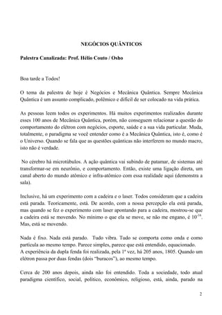 2
NEGÓCIOS QUÂNTICOS
Palestra Canalizada: Prof. Hélio Couto / Osho
Boa tarde a Todos!
O tema da palestra de hoje é Negócios e Mecânica Quântica. Sempre Mecânica
Quântica é um assunto complicado, polêmico e difícil de ser colocado na vida prática.
As pessoas leem todos os experimentos. Há muitos experimentos realizados durante
esses 100 anos de Mecânica Quântica, porém, não conseguem relacionar a questão do
comportamento do elétron com negócios, esporte, saúde e a sua vida particular. Muda,
totalmente, o paradigma se você entender como é a Mecânica Quântica, isto é, como é
o Universo. Quando se fala que as questões quânticas não interferem no mundo macro,
isto não é verdade.
No cérebro há microtúbulos. A ação quântica vai subindo de patamar, de sistemas até
transformar-se em neurônio, e comportamento. Então, existe uma ligação direta, um
canal aberto do mundo atômico e infra-atômico com essa realidade aqui (demonstra a
sala).
Inclusive, há um experimento com a cadeira e o laser. Todos consideram que a cadeira
está parada. Teoricamente, está. De acordo, com a nossa percepção ela está parada,
mas quando se fez o experimento com laser apontando para a cadeira, mostrou-se que
a cadeira está se movendo. No mínimo o que ela se move, se não me engano, é 10-16
.
Mas, está se movendo.
Nada é fixo. Nada está parado. Tudo vibra. Tudo se comporta como onda e como
partícula ao mesmo tempo. Parece simples, parece que está entendido, equacionado.
A experiência da dupla fenda foi realizada, pela 1ª vez, há 205 anos, 1805. Quando um
elétron passa por duas fendas (dois “buracos”), ao mesmo tempo.
Cerca de 200 anos depois, ainda não foi entendido. Toda a sociedade, todo atual
paradigma científico, social, político, econômico, religioso, está, ainda, parado na
 