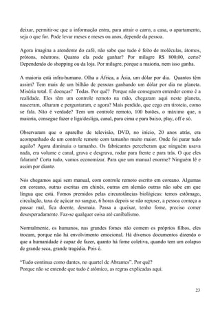 23
deixar, permitir-se que a informação entra, para atrair o carro, a casa, o apartamento,
seja o que for. Pode levar meses e meses ou anos, depende da pessoa.
Agora imagina a atendente do café, não sabe que tudo é feito de moléculas, átomos,
prótons, nêutrons. Quanto ela pode ganhar? Por milagre R$ 800,00, certo?
Dependendo do shopping ou da loja. Por milagre, porque a maioria, nem isso ganha.
A maioria está infra-humano. Olha a África, a Ásia, um dólar por dia. Quantos têm
assim? Tem mais de um bilhão de pessoas ganhando um dólar por dia no planeta.
Miséria total. E doenças? Todas. Por quê? Porque não conseguem entender como é a
realidade. Eles têm um controle remoto na mão, chegaram aqui neste planeta,
nasceram, olharam e perguntaram, e agora? Mais perdido, que cego em tiroteio, como
se fala. Não é verdade? Tem um controle remoto, 100 botões, o máximo que, a
maioria, consegue fazer e liga/desliga, canal, para cima e para baixo, play, off e só.
Observaram que o aparelho de televisão, DVD, no início, 20 anos atrás, era
acompanhado de um controle remoto com tamanho muito maior. Onde foi parar tudo
aquilo? Agora diminuiu o tamanho. Os fabricantes perceberam que ninguém usava
nada, era volume e canal, grava e desgrava, rodar para frente e para trás. O que eles
falaram? Corta tudo, vamos economizar. Para que um manual enorme? Ninguém lê e
assim por diante.
Nós chegamos aqui sem manual, com controle remoto escrito em coreano. Algumas
em coreano, outras escritas em chinês, outras em alemão outras não sabe em que
língua que está. Fomos premidos pelas circunstâncias biológicas: temos estômago,
circulação, taxa de açúcar no sangue, 6 horas depois se não repuser, a pessoa começa a
passar mal, fica doente, desmaia. Passa a queixar, tenho fome, preciso comer
desesperadamente. Faz-se qualquer coisa até canibalismo.
Normalmente, os humanos, nas grandes fomes não comem os próprios filhos, eles
trocam, porque não há envolvimento emocional. Há diversos documentos dizendo o
que a humanidade é capaz de fazer, quanto há fome coletiva, quando tem um colapso
de grande seca, grande tragédia. Pois é.
“Tudo continua como dantes, no quartel de Abrantes”. Por quê?
Porque não se entende que tudo é atômico, as regras explicadas aqui.
 