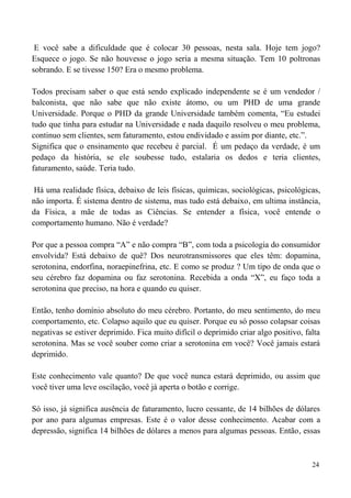 24
E você sabe a dificuldade que é colocar 30 pessoas, nesta sala. Hoje tem jogo?
Esquece o jogo. Se não houvesse o jogo seria a mesma situação. Tem 10 poltronas
sobrando. E se tivesse 150? Era o mesmo problema.
Todos precisam saber o que está sendo explicado independente se é um vendedor /
balconista, que não sabe que não existe átomo, ou um PHD de uma grande
Universidade. Porque o PHD da grande Universidade também comenta, “Eu estudei
tudo que tinha para estudar na Universidade e nada daquilo resolveu o meu problema,
continuo sem clientes, sem faturamento, estou endividado e assim por diante, etc.”.
Significa que o ensinamento que recebeu é parcial. É um pedaço da verdade, é um
pedaço da história, se ele soubesse tudo, estalaria os dedos e teria clientes,
faturamento, saúde. Teria tudo.
Há uma realidade física, debaixo de leis físicas, químicas, sociológicas, psicológicas,
não importa. É sistema dentro de sistema, mas tudo está debaixo, em ultima instância,
da Física, a mãe de todas as Ciências. Se entender a física, você entende o
comportamento humano. Não é verdade?
Por que a pessoa compra “A” e não compra “B”, com toda a psicologia do consumidor
envolvida? Está debaixo de quê? Dos neurotransmissores que eles têm: dopamina,
serotonina, endorfina, noraepinefrina, etc. E como se produz ? Um tipo de onda que o
seu cérebro faz dopamina ou faz serotonina. Recebida a onda “X”, eu faço toda a
serotonina que preciso, na hora e quando eu quiser.
Então, tenho domínio absoluto do meu cérebro. Portanto, do meu sentimento, do meu
comportamento, etc. Colapso aquilo que eu quiser. Porque eu só posso colapsar coisas
negativas se estiver deprimido. Fica muito difícil o deprimido criar algo positivo, falta
serotonina. Mas se você souber como criar a serotonina em você? Você jamais estará
deprimido.
Este conhecimento vale quanto? De que você nunca estará deprimido, ou assim que
você tiver uma leve oscilação, você já aperta o botão e corrige.
Só isso, já significa ausência de faturamento, lucro cessante, de 14 bilhões de dólares
por ano para algumas empresas. Este é o valor desse conhecimento. Acabar com a
depressão, significa 14 bilhões de dólares a menos para algumas pessoas. Então, essas
 