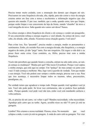 27
Precisa tomar muito cuidado, com a emanação dos demais que chegam até nós.
Precisamos ter uma frequência elevada, alta, rápida, para não correr o risco da energia
externa entrar em fase com a nossa e recebermos a informação negativa que eles
querem nós mandar. É por isso, também, que a onda, quando entra, tem que limpar,
porque senão limpar o seu concorrente da loja da frente, manda “chumbo” de novo e
você mergulha de novo. Sabe quando nós vamos sair dessa? Nunca.
Eu coloco energia e altera frequência do cliente e ele começa a vender um pouquinho.
O seu concorrente reforça a energia negativa e você afunda. Eu coloco de novo, você
sobe, ele afunda, sobe, afunda. Ficaremos nessa situação quanto, 5 mil anos?
Para evitar isso, fico “puxando”, precisa mudar a energia, mudar os pensamentos e
sentimentos. Então, ele sozinho fica com a energia elevada, alta frequência, e a energia
negativa do outro, já não “pega” tanto, fica uns resquícios. Ele segue a vida dele e eu
posso fazer outra coisa. Caso contrário, eu, Hélio, preciso tirar com a minha
frequência.
Vocês não percebem que quando fazem a consulta, entram na sala onde estou, ao sair,
já começa as mudanças? Mudou por quê? Não tocou Cd nenhum. Porque você captou
a minha energia, que está aqui no campo. Um “pedaço” do meu campo vai junto com
você. E tudo começa a melhorar. Mas, logo vem à questão da verdade. Tem que mudar
a sua energia. Você não poderá usar sempre a minha energia, precisa usar a sua. Para
que isso aconteça, é necessário limpar todos os traumas, tabus, preconceitos,
paradigmas, etc.
Na verdade temos que agradecer o tempo todo. Porque quando você agradece você já
tem. Você não pode pedir. Se levar isso estritamente, não se poderia ficar pedindo
nada. Porque quando você pede você não tem, então você está mandando carência e
volta carência.
Ah, eu preciso de um carro, vai voltar o quê? Mandou necessidade, volta necessidade.
Agradeço pelo carro que eu tenho. Agora, acredita nisso ou não? O carro já está na
garagem.
Lembra? Nós criamos a nossa realidade. Pensou, criou. No momento que você
colapsa a onda, o carro já está na garagem. A onda do carro está na garagem. Vai virar
 
