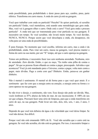 28
onda possibilidade, para probabilidade e deste passa para aço, cambio, pneu, parte
elétrica. Transforma em carro massa. A onda do carro já está na garagem.
Você quer trabalhar com onda ou partícula? Percebe? Se quiser partícula, só acredita
em partícula? Então, você mentalizou, está usando uma metodologia que gera onda.
Mas, você vai à garagem olhar o carro. Onde está o carro? Você gera onda e procura
partícula? A onda terá que ser transmutada para virar partícula na sua garagem. É
necessário um tempo. Se você acreditar, não levará muito tempo. Se você duvidar,
NUNCA, NUNCA. Porque assim que você descolapsa a onda, ela desaparece, ela
volta para ser uma onda de possibilidades.
É pura Energia. No momento que você escolhe, informa um carro, mas a onda é da
probabilidade, ainda. Para virar um carro, massa na garagem, você precisa manter a
forma do carro na sua mente, por um “X” tempo, até que o carro apareça na garagem.
Temos um problema, é necessário fazer isso sem nenhuma ansiedade. Nenhuma, zero
de ansiedade. Zero dúvida. Então, o que eu ouço, “Eu tenho uma pilha de contas a
pagar”. Só que as pessoas ficam olhando as contas a pagar, preocupado. Advinha o que
aconteceu? Você já está mandando para o Universo, contas a pagar, volta mais conta a
pagar, mais dívidas. Paga a conta com que? Dinheiro. Então, pensa-se em ganhar
dinheiro.
Não é mental é sentimento. O mental só dá forma para o que você quer atrair. E o
sentimento que faz com que a energia entra na emoção, a energia entra na forma e o
carro aparece na sua garagem.
Se não tiver o desejo, o sentimento, não vem. Esse desejo não pode ser dúvida. Mas,
vocês lembram os 87% abaixo da linha do mar, do seu inconsciente. E 100% do seu
ser que colapsa. Precisará fazer uma série de limpezas, para que a onda transforme em
carro de aço, na sua garagem. Pode levar um mês, dois, três, seis, 1 ano, 2 anos, 3
anos.
Depende do que você tem debaixo da água e da velocidade que você deixa limpar. Se
você não deixar, fica difícil.
Porque você não está emanando 100% de fé. Você não acredita que o carro está na
garagem. Se você não acredita, ele não está na garagem. Por isso, é necessário limpar o
 