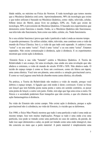 3
Idade média, no máximo na Física do Newton. E toda tecnologia que temos mostra
que a Mecânica Quântica está certa. Aproximadamente, 90% da tecnologia que existe
e que todos utilizam é baseado na Mecânica Quântica, como: rádio, televisão, celular,
bilhete único do Metrô, passe livre no pedágio, GPS, etc. Tudo que existe de
tecnologia, 90% é proveniente da Mecânica Quântica. E baseado nos experimentos que
demonstra como funciona o mundo. Então, se a Mecânica Quântica não funcionasse,
sua televisão não funcionaria, bem como seu rádio, celular, etc. Nada funcionaria.
Se o seu celular funciona é prova que tudo é partícula e tudo é onda ao mesmo tempo.
A questão permanece. Eu utilizo celular, rádio, televisão, mas continuo com a visão de
mundo da Física Clássica. Isto é, a visão de que tudo está separado. A cadeira é uma
“coisa” e eu sou outra “coisa”. Você é uma “coisa” e eu sou outra “coisa”. Estamos
separados. Não existe comunicação à distância, ação à distância. E os experimentos
mostram que existe ação à distância.
Einstein ficou a sua vida “lutando” contra a Mecânica Quântica. A Teoria da
Relatividade é um avanço, foi uma revolução, mas ainda era uma revolução que não
abalava a estrutura, a visão de mundo do século XVIII e XIX. Não abalava nada. O
tecido do espaço tempo é como se fosse um continuum, como ele falava um tapete,
uma cama elástica. Você tem um planeta, uma estrela e a atração gravitacional curva.
É como se você jogasse uma bola de chumbo numa cama elástica, ela afunda.
Na prática, a Teoria da Relatividade não mudava a visão de mundo, porque você
dobrou o espaço tempo. A ligação que está tendo é deste continuum. Como se fosse
um lençol que tem bolinha posta numa ponta e outra em sentido contrário, se puxar
uma ponta do lençol, a outra vem junto. Então, tem algo que liga uma coisa a outra. Os
físicos e a sociedade poderiam ficar tranquilos que não existia, o que ele chamou de
ação fantasmagórica à distância.
Na visão do Einstein não existe campo. Não existe ação à distância, porque a ação
gravitacional não é a distância, na visão de Einstein, é o tecido que se deformou.
Em 1900, o físico Max Planck mostrou que tudo é uma partícula e tudo é uma onda ao
mesmo tempo. Isso tem muitas implicações. Porque se tudo é uma onda e/ou uma
partícula, isso pode se tratado como uma partícula no caso de cadeira, da parede, de
tudo isso aqui (demonstra a sala), ou pode ser tratado como uma onda intangível, mas
tão concreta ou mais que a parte material. A parte material é simplesmente uma
 