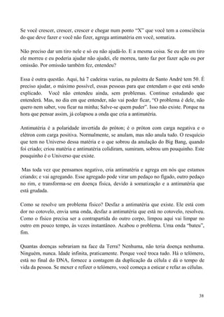 38
Se você crescer, crescer, crescer e chegar num ponto “X” que você tem a consciência
do que deve fazer e você não fizer, agrega antimatéria em você, somatiza.
Não preciso dar um tiro nele e só eu não ajudá-lo. E a mesma coisa. Se eu der um tiro
ele morreu e eu poderia ajudar não ajudei, ele morreu, tanto faz por fazer ação ou por
omissão. Por omissão também fez, entendeu?
Essa é outra questão. Aqui, há 7 cadeiras vazias, na palestra de Santo André tem 50. É
preciso ajudar, o máximo possível, essas pessoas para que entendam o que está sendo
explicado. Você não entendeu ainda, sem problemas. Continue estudando que
entenderá. Mas, no dia em que entender, não vai poder ficar, “O problema é dele, não
quero nem saber, vou ficar na minha; Salve-se quem puder”. Isso não existe. Porque na
hora que pensar assim, já colapsou a onda que cria a antimatéria.
Antimatéria é a polaridade invertida do próton; é o próton com carga negativa e o
elétron com carga positiva. Normalmente, se anulam, mas não anula tudo. O resquício
que tem no Universo dessa matéria e o que sobrou da anulação do Big Bang, quando
foi criado; criou matéria e antimatéria colidiram, sumiram, sobrou um pouquinho. Este
pouquinho é o Universo que existe.
Mas toda vez que pensamos negativo, cria antimatéria e agrega em nós que estamos
criando; e vai agregando. Esse agregado pode virar um pedaço no fígado, outro pedaço
no rim, e transforma-se em doença física, devido à somatização e a antimatéria que
está grudada.
Como se resolve um problema físico? Desfaz a antimatéria que existe. Ele está com
dor no cotovelo, envia uma onda, desfaz a antimatéria que está no cotovelo, resolveu.
Como o físico precisa ser a contrapartida do outro corpo, limpou aqui vai limpar no
outro em pouco tempo, às vezes instantâneo. Acabou o problema. Uma onda “bateu”,
fim.
Quantas doenças sobrariam na face da Terra? Nenhuma, não teria doença nenhuma.
Ninguém, nunca. Idade infinita, praticamente. Porque você troca tudo. Há o telómero,
está no final do DNA, fornece a contagem da duplicação da célula e dá o tempo de
vida da pessoa. Se mexer e refizer o telómero, você começa a esticar e refaz as células.
 