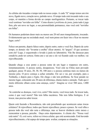 39
As células são trocadas o tempo todo no nosso corpo. A cada “X” tempo temos um rim
novo, fígado novo, coração novo, pulmão novo. O tempo todo está trocando todo o seu
corpo, só mantém a forma devido ao campo morfogenético. Portanto, se trocar tudo
você continua “novinho em folha”. Como dizem é problema de junta, junta tudo é joga
fora, põe um novo no lugar, a sua personalidade permanece, mas você está “novinho
em folha”.
Os humanos poderiam durar mais ou menos uns 20 mil anos tranquilamente, trocando.
Evidentemente que na sociedade atual, você nem pense em fazer isto e ficar no mesmo
lugar, certo?
Falece um parente, depois falece outro, depois outro, outro e você fica. Depois de certo
tempo, os demais vão “levantar a orelha” (ficar atento). Aí “pegou”. O que acontece
com ele? Logo, é sequestrado e levado à jaula no laboratório. Vão lhe dessecar para
estudá-lo; pode ter certeza. Entra ano e sai ano e ele vai ficando cada vez melhor, vai
rejuvelhecendo.
Quando chega a esse ponto a pessoa some de um lugar e reaparece em outro,
instantaneamente. A pessoa sumiu, desapareceu. Você está na China num povoado
qualquer, passa 10 anos, 20, 30, 50, 100 anos e a pessoa continua mais ou menos do
mesmo jeito. O povo começa a achar estranho. Ele sai e vai, por exemplo, para a
Tailândia, e depois para o Egito. Ele chega e não tem problema. Se ficar parado no
mesmo lugar, colocando uns 30 anos de diferença, chama muito a atenção. Tudo que é
muito diferente olham como uma ameaça, certo? Imagina se viver 500 anos, 1.000
anos.
Se controlar as doenças, você vive, certo? Não morre, você troca tudo. Se trocar tudo,
como é que você morre? Não tem falha mecânica. Não tem falha biológica. E só
trocar, mas precisa saber trocar.
Quem está fazendo a Ressonância, não está percebendo que acontecem umas trocas
celulares? Já rejuvelhece; todos que fazem rejuvelhece, pouco a pouco. Se você olha a
pessoa todo dia você não nota a diferença, mas se houver distância entre meses e
reencontrar a pessoa, percebe. Ouço estes depoimentos. A cliente diz: “Nossa você
está outra”. O, está outra, refere-se à troca celular, que está acontecendo. Está havendo
rejuvelhecimento, e há espaço de tempo para avaliar, compara as situações.
 