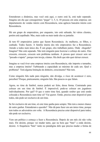 44
Entenderam a dinâmica, mas você está aqui, o outro está lá, está tudo separado.
Imagina um dia que conseguirmos “pegar” 3, 5, 6, 10 pessoas em uma empresa; um
departamento de vendas inteiro com Ressonância, uma agência bancária inteira com
Ressonância.
Há um grupo de empresários, por enquanto, isto está salteado, há vários clientes,
porém está espalhado. Mas, mais cedo ou mais tarde eles se juntarão.
Já tem 03 empresários juntos que fazem Ressonância. As mulheres, os filhos, o
cunhado. Todos fazem. A família inteira dos três empresários faz a Ressonância.
Atendo a todos num único dia. É um grupo, eles trabalham juntos. Onde chegarão?
Imagina? Não está separado. Não terá ninguém para licerciar o esforço do outro. Eles
crescem, crescem, crescem sem problema nenhum. A pessoa quer crescer sem ser
“puxado o tapete”, porque tem inveja, ciúmes. Há chefe que não quer deixar crescer.
Imagina se você tiver uma empresa inteira com Ressonância, não importa o tamanho,
mas a empresa inteira? Turbinando a capacidade ao máximo de cada um. Qual o
problema? Terá alguma limitação de dinheiro, crescimento? Não tem.
Como ninguém fala nada para ninguém, não divulga, o risco de acontecer é zero,
percebeu? Porque, praticamente, ninguém fala. São poucos os que falam.
Agora, no time de futebol, nunca poderá ser feito, dessa forma. Contratado para
colocar em um time de futebol. É impossível; pode-se colocar em jogadores
individualmente. Por quê? O que o outro time fará, quando souber que está sendo
colocada a Ressonância num time só? Vai querer. Então, precisa estar disponível para
todos, não pode ser exclusivo de um time.
Se for exclusivo de um time, só este time ganha para sempre. Não tem a menor chance
de outro ganhar. Entenderam a questão? Não dá para fazer em um único time, porque
tem todos os adversários em volta. A Ressonância precisa estar disponível para todos;
não pode ser exclusiva.
Vem um político e começa a fazer a Ressonância. Depois de um mês ele não volta
mais. Ele desiste, porque vai mudar tanto, que na hora que “bate” a onda desiste,
desiste. A frequência “bate” tanto no paradigma dele que precisa mudar a forma de
 