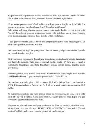 6
O que acontece se passarmos um imã em cima da mesa e lá tem uma limalha de ferro?
Ele atrai os pedacinhos do ferro, dentro da área do campo de ação do imã.
E os nossos pensamentos? Qual a diferença deles para a limalha de ferro? Ou dos
nossos sentimentos para limalha de ferro? Tem alguma diferença?
Não existe diferença alguma, porque tudo é uma onda. Então, precisa retirar esta
“coisa” da partícula e passar a raciocinar numa visão quântica, tudo é onda. Esquece
essa massa, esquece a matéria. Tudo é onda. Então, muda tudo.
Tudo que você manda, volta. Se tiver uma carga negativa atrai outra carga negativa. Se
tiver outra positiva, atrai uma positiva.
Isso no mundo dos negócios para ganhar dinheiro, como qualquer outra coisa. Quando
se entende isso fica simples.
Se tivermos um pensamento de carência, nos estamos emitindo determinada frequência
em hertz de carência. Tudo isso é possível medir. Emite ‘X’ hertz que é igual a
sentimento de carência: tenho falta de dinheiro, falta de capital, falta de cliente e assim
por diante.
Eletromagnético, você manda, volta o que? Volta carência. Por exemplo: você mandou
50 kHz (kilo Hertz). O que você vai captar de volta? Volta 50 kHz.
Se você em seu rádio girar o dial e colocar 90,5 MHz (Mega Hertz), você ouvirá a
CBN. É impossível ouvir Antena Um, 94.7 MHz, se você estiver sintonizado no 90.5
MHz.
O elemento que está no seu rádio precisa entrar em ressonância, em fase, com a onda
da CBN, ou com a onda da Rádio Bandeirantes, ou com qualquer onda. É por isso que
você ouve determinada estação de rádio.
Portanto, se nós emitirmos qualquer sentimento de falta, de carência, de dificuldade,
de qualquer coisa que não seja: TENHO, SOU, AGRADEÇO. O que volta? Voltará
mais dificuldade, volta mais carência, para de vir os clientes, etc.
 