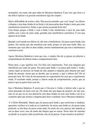 10
monopólio, um cartel, não quer saber de Mecânica Quântica. É por isso, que ficou e é
tão difícil explicar e as pessoas entenderem algo tão simples.
Qual a dificuldade de aceitar o fato. Não precisa entender, que você “pega” um elétron
e dispara, e tem duas fendas lá na frente e ele passa pelas duas fendas e atrás gera uma
interferência construtiva. Então, o que mostra na parede lá de trás?
Uma franja, porque a Onda 1 com a Onda 2 elas interferiram, o pico de uma onda
colidiu com o pico da outra onda, gerando uma interferência construtiva. É isso que
aparece lá no fundo.
Quando você manda um elétron só, não tem a interferência, ele passa numa fenda, tem
pontos. Ele mostra que não interferiu com nada, porque só tem uma fenda. Mas, no
momento que você abre as duas fendas, mostra imediatamente que tem a interferência
construtiva atrás.
Agora, Mecânica Quântica é mais que isso, o simples fato de se pensar em detectar o
comportamento do elétron muda o comportamento dele.
Pensa bem, o que significa isso. Foi feito este experimento. Tem uma máquina que
identificará por onde ele passa. Ele passa pela fenda 1 ou passa pela fenda 2. Então,
vamos supor os técnicos no fundo da sala, prepara a máquina para detectar por qual
fenda ele passará. Assim que eu decidir, que eu pensei, o que o elétron faz? Ele só
passa por uma. Só o fato de nós pensarmos no experimento faz com que o experimento
mude. O resultado mude, porque o elétron muda de comportamento, assim, que eu
penso o que eu quero fazer com ele.
Isso é Mecânica Quântica. É assim que o Universo é. Então, o elétron sabe o que eu
estou pensando em fazer com ele. Ele ainda não saiu daqui do projetor, ele não saiu,
mas eu sei que ou eu vou detectá-lo com duas fendas ou com uma fenda e ele já se
comporta antes que arrume a máquina para fazer a medição. Isso é Mecânica Quântica.
E o Efeito Retardado. Depois que ele passou pela fenda e que resolvemos a medição,
queremos verificar se é onda ou se é partícula. Se existe uma fenda só, ele passa como
partícula, se tem duas ele passa como onda. Eu emiti, ele veio, passou, não importa se
um ou duas vezes, mas ele ainda não chegou aqui no sensor. Neste meio do caminho
eu decido se eu quero onda ou partícula, mas ele já passou. O que acontece na prática?
 