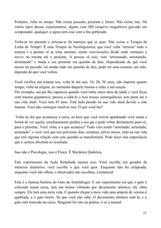12
Portanto, volta no tempo. Não existe passado, presente e futuro. Não existe isso. Há
vários tipos desses experimentos, alguns com HD (arquivo magnético) gravado em
computador, qualquer, e agora tem esse com a fita perfurada.
Volta-se no passado e arruma-se da maneira que se quer. Não existe a Terapia da
Linha do Tempo? É uma Terapia da Neolinguística, que você volta “arruma” todo o
trauma e a pessoa vê as telas mentais, sendo rearrumadas desde onde começou a
mexer no trauma até o presente. A pessoa vê isso, vem “arrumando, arrumando,
arrumando” e muda o seu presente em questão de dias. Dependendo do que você
mexer no passado vai mudar tudo em questão de dias, pode ser uma semana, um mês,
depende do que você voltou.
Você verifica um trauma seu, volta lá um ano, 10, 20, 50 anos, não importa quanto
tempo, volta na origem, no momento daquele trauma e refaz a sua reação.
Por exemplo, seu pai lhe espancou quando você tinha cinco anos de idade e você ficou
com trauma gigantesco, passou a odiá-lo e isso trouxe consequências sem parar até a
sua vida atual. Você tem 41 anos. Está tudo parado na sua vida atual devido a este
trauma. Você não consegue resolver isso. O que você faz?
Volta no dia que aconteceu a surra, na hora que você estiver apanhando você muda a
forma de ver aquilo, imediatamente perdoa o seu pai e pode voltar diretamente para cá,
para o presente. Você volta, e o que acontece? Tudo vem sendo “arrumado, arrumado,
arrumado” e você verá que nos próximos dias, semanas, talvez meses, tudo na sua vida
que tem alguma relação com esta questão se transformará. Pode fazer esta experiência
que é certeza absoluta no resultado.
Isso não é Psicologia, isso é Física. É Mecânica Quântica.
Este experimento da Ação Retardada mostra isso. Você escolhe um gerador de
números aleatórios, você escolhe o que você quer. Enquanto não foi colapsada,
enquanto você não olhou, o observador não escolheu, é potencial.
Esta é a famosa história do Gato do Schrödinger. E um experimento em que o gato é
colocado numa caixa, tem um átomo vibrando por decaimento atômico, ele vibra
sempre. Ele terá uma meia vida. E quando chegar à meia vida uma ampola de veneno é
quebrada, e o gato morre. Só que você não sabe. O decaimento atômico está lá, e o
gato está trancado na caixa. Ninguém fez isto na prática, é só o mental.
 