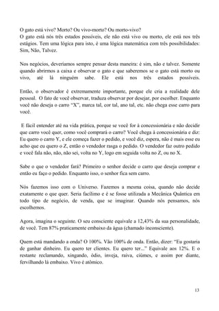 13
O gato está vivo? Morto? Ou vivo-morto? Ou morto-vivo?
O gato está nós três estados possíveis, ele não está vivo ou morto, ele está nos três
estágios. Tem uma lógica para isto, é uma lógica matemática com três possibilidades:
Sim, Não, Talvez.
Nos negócios, deveríamos sempre pensar desta maneira: é sim, não e talvez. Somente
quando abrirmos a caixa e observar o gato e que saberemos se o gato está morto ou
vivo, até lá ninguém sabe. Ele está nos três estados possíveis.
Então, o observador é extremamente importante, porque ele cria a realidade dele
pessoal. O fato de você observar, traduza observar por desejar, por escolher. Enquanto
você não deseja o carro “X”, marca tal, cor tal, ano tal, etc. não chega esse carro para
você.
E fácil entender até na vida prática, porque se você for à concessionária e não decidir
que carro você quer, como você comprará o carro? Você chega à concessionária e diz:
Eu quero o carro Y, e ele começa fazer o pedido, e você diz, espera, não é mais esse eu
acho que eu quero o Z, então o vendedor rasga o pedido. O vendedor faz outro pedido
e você fala não, não, não sei, volta no Y, logo em seguida volta no Z, ou no X.
Sabe o que o vendedor fará? Primeiro o senhor decide o carro que deseja comprar e
então eu faço o pedido. Enquanto isso, o senhor fica sem carro.
Nós fazemos isso com o Universo. Fazemos a mesma coisa, quando não decide
exatamente o que quer. Seria facílimo e é se fosse utilizada a Mecânica Quântica em
todo tipo de negócio, de venda, que se imaginar. Quando nós pensamos, nós
escolhemos.
Agora, imagina o seguinte. O seu consciente equivale a 12,43% da sua personalidade,
de você. Tem 87% praticamente embaixo da água (chamado inconsciente).
Quem está mandando a onda? O 100%. Vão 100% de onda. Então, dizer: “Eu gostaria
de ganhar dinheiro. Eu quero ter clientes. Eu quero ter...” Equivale aos 12%. E o
restante reclamando, xingando, ódio, inveja, raiva, ciúmes, e assim por diante,
fervilhando lá embaixo. Vivo é atômico.
 