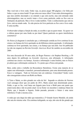 18
Mas você tem o livro onda. Então veja, eu posso pegar 300 páginas e ler linha por
linha e o que eu estou lendo? O que entra nos meus olhos? Uma onda eletromagnética,
que meu cérebro decompõe e eu entendo o que está escrito, mas está entrando onda
eletromagnética, mas eu resolvi tratar o livro como partícula, então eu fico com as
limitações da partícula. Mas o livro é onda também. Todo o conhecimento que está no
livro, está no estado onda. Eu não preciso do livro partícula eu fico com o livro onda.
É uma escolha.
O observador colapsa a função de onda, eu escolho o que eu quero tratar. Eu quero ver
o elétron passar por uma fenda ou por duas? Quero partícula ou quero interferência
construtiva?
Os físicos já chegaram à conclusão que, a informação contida no livro continua lá nas
cinzas e na fumaça do livro queimado ou da biblioteca inteira queimada. A informação
continua no livro queimado, nas cinzas, e na fumaça que saiu dele. Isso foi publicado
(se não me engano) na Revista Scientific American Brasil de outubro ou novembro de
2009.
Era uma discussão de 50 anos atrás, do Roger Penrose e do Stephen Hawking, e 50
anos depois foi publicado na Scientific American, esta afirmação. A informação
continua nas cinzas e na fumaça. Acessar a informação é outra história, mas os físicos
já sabem que a informação continua lá. E o ponto que a Física está parada.
Bem, então entra o trabalho da Ressonância Harmônica. Existe uma maneira de se
captar esta informação e transferir, personalizadamente, para uma determinada pessoa.
Essa é a vantagem. Tudo no Universo tem um endereço. Concordam? Senão vocês
não conseguiriam colocar um Robô em Marte.
A Terra e Marte, os dois girando em volta do Sol. Segundo os cálculos do Newton
você consegue dizer que em junho de 2011, Marte estará num determinado ponto.
Então, o que se faz, você lança um foguete para levar o Robô para este ponto que
estará nesta data e não no ponto atual. Lá na frente vai encontrar o endereço futuro de
Marte, que é lançado o foguete. Então passado, presente e futuro é uma mera
referência. É tudo a mesma coisa.
A onda que saiu daqui da rádio que transmitiu a 2ª Grande Guerra Mundial, ela ainda
não saiu do sistema solar. Ela continua trafegando, ou seja, não saiu de tão grande que
 